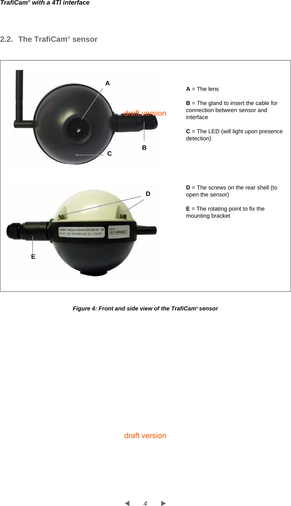 4WXTrafiCam® with a 4TI interface2.2. The TrafiCam® sensorFigure 4: Front and side view of the TrafiCam® sensorA = The lensB = The gland to insert the cable for connection between sensor and interfaceC = The LED (will light upon presence detection)D = The screws on the rear shell (to open the sensor)E = The rotating point to fix the mounting bracket  A CDE   Bdraft versiondraft version