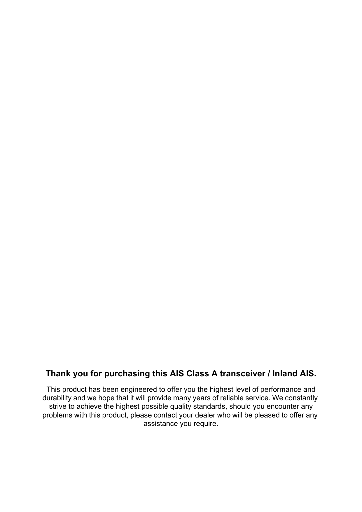 Thank you for purchasing this AIS Class A transceiver / Inland AIS.This product has been engineered to offer you the highest level of performance and durability and we hope that it will provide many years of reliable service. We constantly strive to achieve the highest possible quality standards, should you encounter any problems with this product, please contact your dealer who will be pleased to offer any assistance you require.