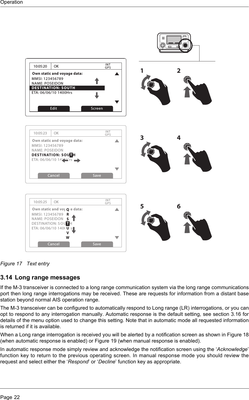 OperationPage 22Figure 17 Text entry3.14 Long range messagesIf the M-3 transceiver is connected to a long range communication system via the long range communicationsport then long range interrogations may be received. These are requests for information from a distant basestation beyond normal AIS operation range. The M-3 transceiver can be configured to automatically respond to Long range (LR) interrogations, or you canopt to respond to any interrogation manually. Automatic response is the default setting, see section 3.16 fordetails of the menu option used to change this setting. Note that in automatic mode all requested informationis returned if it is available. When a Long range interrogation is received you will be alerted by a notification screen as shown in Figure 18(when automatic response is enabled) or Figure 19 (when manual response is enabled).In automatic response mode simply review and acknowledge the notification screen using the ‘Acknowledge’function key to return to the previous operating screen. In manual response mode you should review therequest and select either the ‘Respond’ or ‘Decline’ function key as appropriate.10:05:20Own static and voyage data:MMSI: 123456789NAME: POSEIDONDESTINATION: SOUTHETA: 06/06/10 1400HrsOKGPSINTEdit Screen1210:05:23Own static and voyage data:MMSI: 123456789NAME: POSEIDONDESTINATION: SOUTHETA: 06/06/10 1400HrsOKGPSINTCancel Save10:05:25Own static and voyage data:MMSI: 123456789NAME: POSEIDONDESTINATION: SOU T HETA: 06/06/10 1400HrsOKGPSINTCancel Save3456QRSTUVW