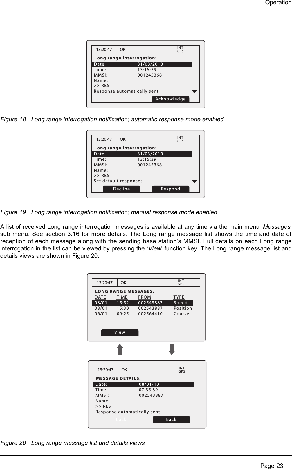 OperationPage 23Figure 18 Long range interrogation notification; automatic response mode enabledFigure 19 Long range interrogation notification; manual response mode enabledA list of received Long range interrogation messages is available at any time via the main menu ‘Messages’sub menu. See section 3.16 for more details. The Long range message list shows the time and date ofreception of each message along with the sending base station’s MMSI. Full details on each Long rangeinterrogation in the list can be viewed by pressing the ‘View’ function key. The Long range message list anddetails views are shown in Figure 20.Figure 20 Long range message list and details views13:20:47Long range interrogation:Date:      31/03/2010Time:   13:15:39    MMSI:   001245368          OKGPSINTName:    &gt;&gt; RES   Response automatically sent Acknowledge13:20:47Long range interrogation:Date:      31/03/2010Time:   13:15:39    MMSI:   001245368          OKGPSINTName:    &gt;&gt; RES   Set default responsesRespondDecline13:20:47LONG RANGE MESSAGES:DATE  TIME  FROM            TYPE08/01  15:52  002543887        Speed08/01  15:30  002543887        Position06/01  09:25  002564410        CourseOKGPSINTView13:20:47MESSAGE DETAILS:Date:   08/01/10Time:   07:35:39MMSI:   002543887Response automatically sentName:  &gt;&gt; RES   OKGPSINTBack Back