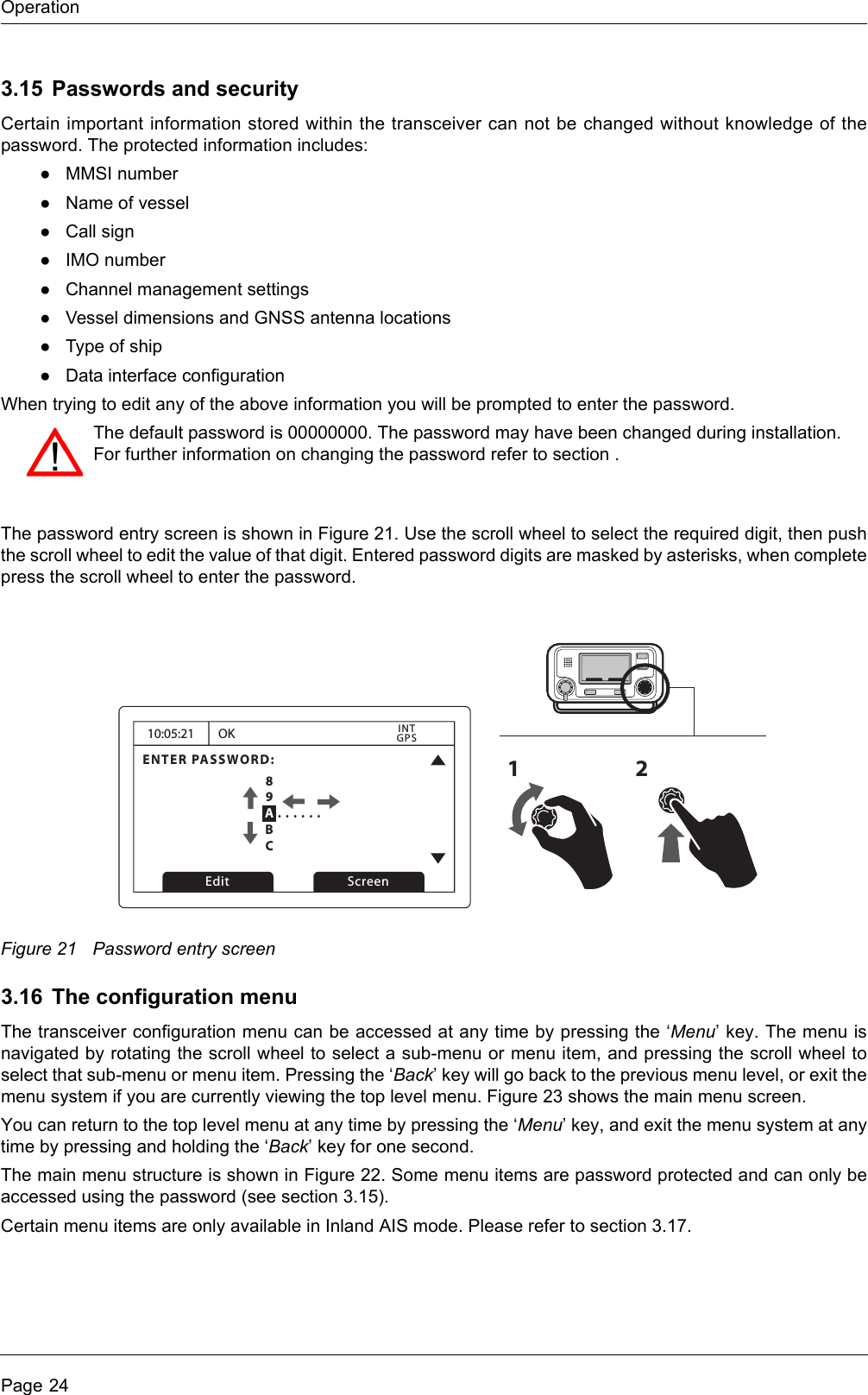 OperationPage 243.15 Passwords and securityCertain important information stored within the transceiver can not be changed without knowledge of thepassword. The protected information includes:●MMSI number●Name of vessel●Call sign●IMO number●Channel management settings●Vessel dimensions and GNSS antenna locations●Type of ship●Data interface configurationWhen trying to edit any of the above information you will be prompted to enter the password.The password entry screen is shown in Figure 21. Use the scroll wheel to select the required digit, then pushthe scroll wheel to edit the value of that digit. Entered password digits are masked by asterisks, when completepress the scroll wheel to enter the password.Figure 21 Password entry screen3.16 The configuration menuThe transceiver configuration menu can be accessed at any time by pressing the ‘Menu’ key. The menu isnavigated by rotating the scroll wheel to select a sub-menu or menu item, and pressing the scroll wheel toselect that sub-menu or menu item. Pressing the ‘Back’ key will go back to the previous menu level, or exit themenu system if you are currently viewing the top level menu. Figure 23 shows the main menu screen.You can return to the top level menu at any time by pressing the ‘Menu’ key, and exit the menu system at anytime by pressing and holding the ‘Back’ key for one second.The main menu structure is shown in Figure 22. Some menu items are password protected and can only beaccessed using the password (see section 3.15). Certain menu items are only available in Inland AIS mode. Please refer to section 3.17. The default password is 00000000. The password may have been changed during installation.For further information on changing the password refer to section .10:05:21ENTER PASSWORD:0 . . . . . .OKGPSINTEdit Screen1289ABC