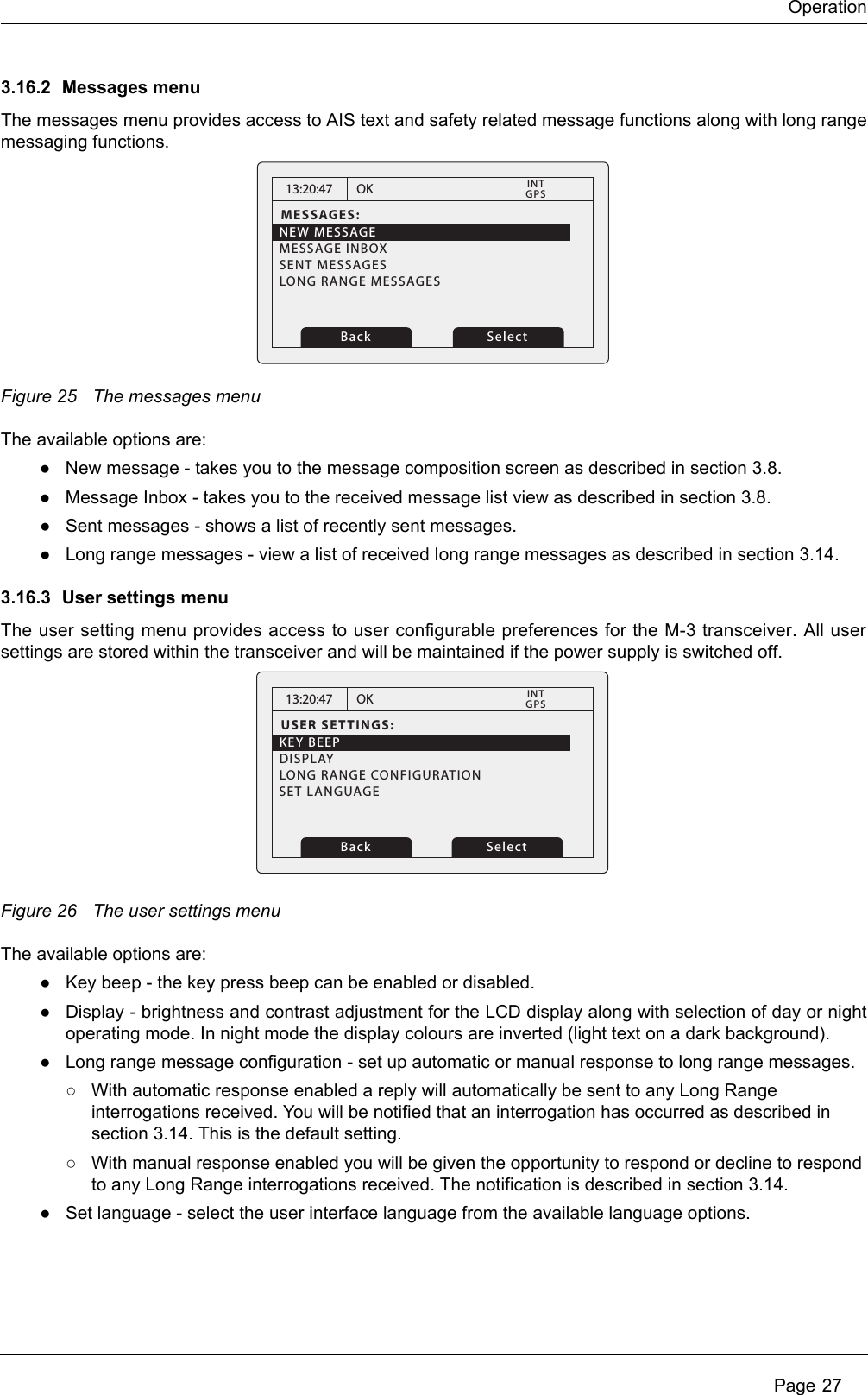 OperationPage 273.16.2 Messages menuThe messages menu provides access to AIS text and safety related message functions along with long rangemessaging functions. Figure 25 The messages menuThe available options are:●New message - takes you to the message composition screen as described in section 3.8.●Message Inbox - takes you to the received message list view as described in section 3.8.●Sent messages - shows a list of recently sent messages.●Long range messages - view a list of received long range messages as described in section 3.14.3.16.3 User settings menuThe user setting menu provides access to user configurable preferences for the M-3 transceiver. All usersettings are stored within the transceiver and will be maintained if the power supply is switched off. Figure 26 The user settings menuThe available options are:●Key beep - the key press beep can be enabled or disabled.●Display - brightness and contrast adjustment for the LCD display along with selection of day or nightoperating mode. In night mode the display colours are inverted (light text on a dark background). ●Long range message configuration - set up automatic or manual response to long range messages.○With automatic response enabled a reply will automatically be sent to any Long Range interrogations received. You will be notified that an interrogation has occurred as described in section 3.14. This is the default setting.○With manual response enabled you will be given the opportunity to respond or decline to respond to any Long Range interrogations received. The notification is described in section 3.14.●Set language - select the user interface language from the available language options. 13:20:47MESSAGES:NEW MESSAGEMESSAGE INBOXSENT MESSAGESLONG RANGE MESSAGESOKGPSINTBack Select13:20:47USER SETTINGS:KEY BEEPDISPLAYLONG RANGE CONFIGURATIONOKGPSINTBack SelectSET LANGUAGE