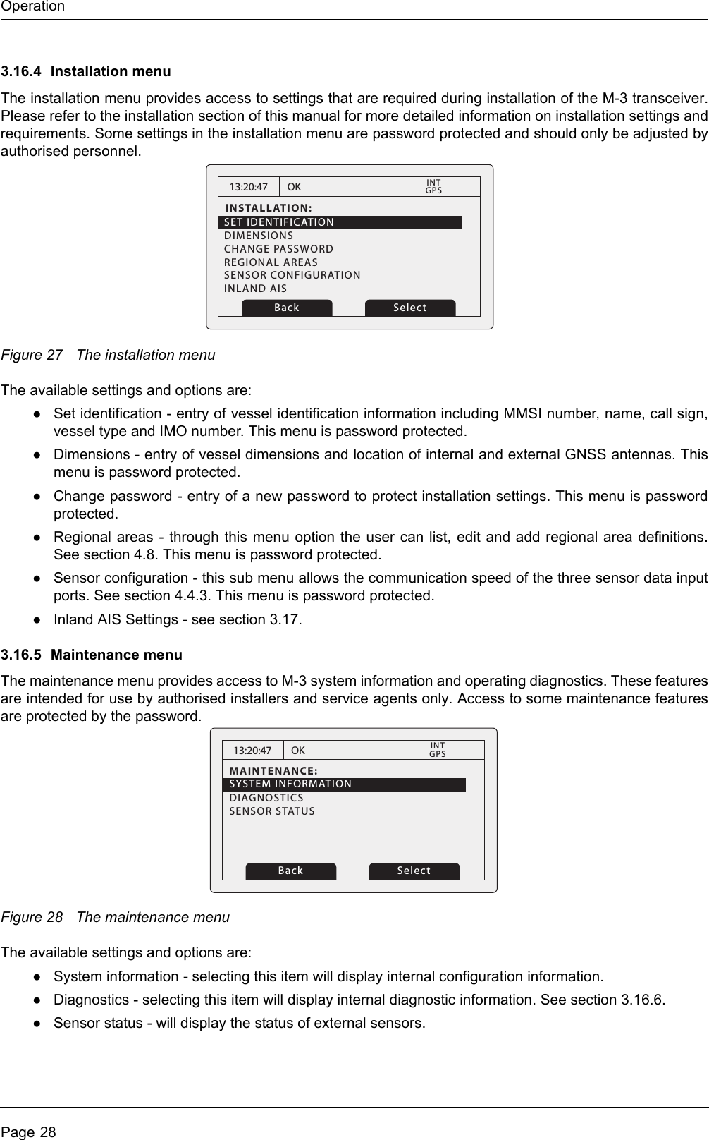 OperationPage 283.16.4 Installation menuThe installation menu provides access to settings that are required during installation of the M-3 transceiver.Please refer to the installation section of this manual for more detailed information on installation settings andrequirements. Some settings in the installation menu are password protected and should only be adjusted byauthorised personnel. Figure 27 The installation menuThe available settings and options are:●Set identification - entry of vessel identification information including MMSI number, name, call sign,vessel type and IMO number. This menu is password protected.●Dimensions - entry of vessel dimensions and location of internal and external GNSS antennas. Thismenu is password protected.●Change password - entry of a new password to protect installation settings. This menu is passwordprotected.●Regional areas - through this menu option the user can list, edit and add regional area definitions.See section 4.8. This menu is password protected.●Sensor configuration - this sub menu allows the communication speed of the three sensor data inputports. See section 4.4.3. This menu is password protected.●Inland AIS Settings - see section 3.17.3.16.5 Maintenance menuThe maintenance menu provides access to M-3 system information and operating diagnostics. These featuresare intended for use by authorised installers and service agents only. Access to some maintenance featuresare protected by the password.Figure 28 The maintenance menuThe available settings and options are:●System information - selecting this item will display internal configuration information. ●Diagnostics - selecting this item will display internal diagnostic information. See section 3.16.6. ●Sensor status - will display the status of external sensors.13:20:47INSTALLATION:SET IDENTIFICATIONDIMENSIONSCHANGE PASSWORDREGIONAL AREASSENSOR CONFIGURATIONINLAND AISOKGPSINTBack Select13:20:47MAINTENANCE:OKGPSINTBack SelectSYSTEM INFORMATIONDIAGNOSTICSSENSOR STATUS