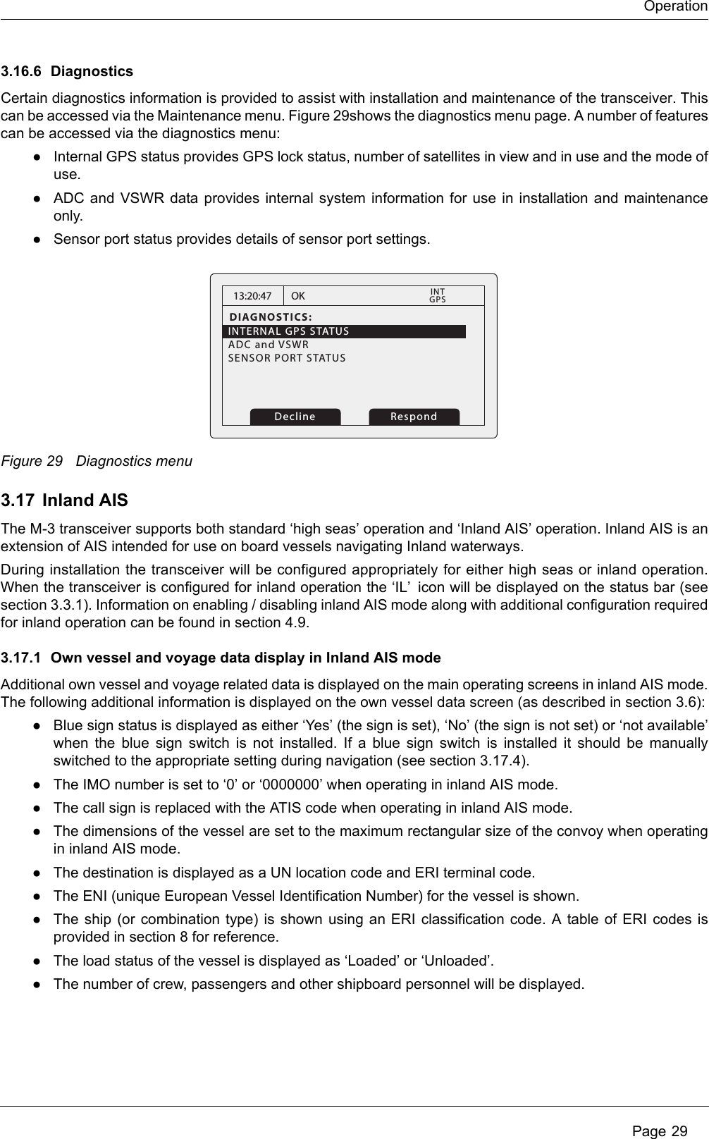 OperationPage 293.16.6 DiagnosticsCertain diagnostics information is provided to assist with installation and maintenance of the transceiver. Thiscan be accessed via the Maintenance menu. Figure 29shows the diagnostics menu page. A number of featurescan be accessed via the diagnostics menu:●Internal GPS status provides GPS lock status, number of satellites in view and in use and the mode ofuse. ●ADC and VSWR data provides internal system information for use in installation and maintenanceonly.●Sensor port status provides details of sensor port settings.Figure 29 Diagnostics menu3.17 Inland AISThe M-3 transceiver supports both standard ‘high seas’ operation and ‘Inland AIS’ operation. Inland AIS is anextension of AIS intended for use on board vessels navigating Inland waterways.During installation the transceiver will be configured appropriately for either high seas or inland operation.When the transceiver is configured for inland operation the ‘IL’ icon will be displayed on the status bar (seesection 3.3.1). Information on enabling / disabling inland AIS mode along with additional configuration requiredfor inland operation can be found in section 4.9.3.17.1 Own vessel and voyage data display in Inland AIS modeAdditional own vessel and voyage related data is displayed on the main operating screens in inland AIS mode.The following additional information is displayed on the own vessel data screen (as described in section 3.6):●Blue sign status is displayed as either ‘Yes’ (the sign is set), ‘No’ (the sign is not set) or ‘not available’when the blue sign switch is not installed. If a blue sign switch is installed it should be manuallyswitched to the appropriate setting during navigation (see section 3.17.4).●The IMO number is set to ‘0’ or ‘0000000’ when operating in inland AIS mode.●The call sign is replaced with the ATIS code when operating in inland AIS mode.●The dimensions of the vessel are set to the maximum rectangular size of the convoy when operatingin inland AIS mode.●The destination is displayed as a UN location code and ERI terminal code.●The ENI (unique European Vessel Identification Number) for the vessel is shown.●The ship (or combination type) is shown using an ERI classification code. A table of ERI codes isprovided in section 8 for reference.●The load status of the vessel is displayed as ‘Loaded’ or ‘Unloaded’.●The number of crew, passengers and other shipboard personnel will be displayed.13:20:47DIAGNOSTICS:INTERNAL GPS STATUSADC and VSWR   SENSOR PORT STATUS          OKGPSINT    RespondDecline