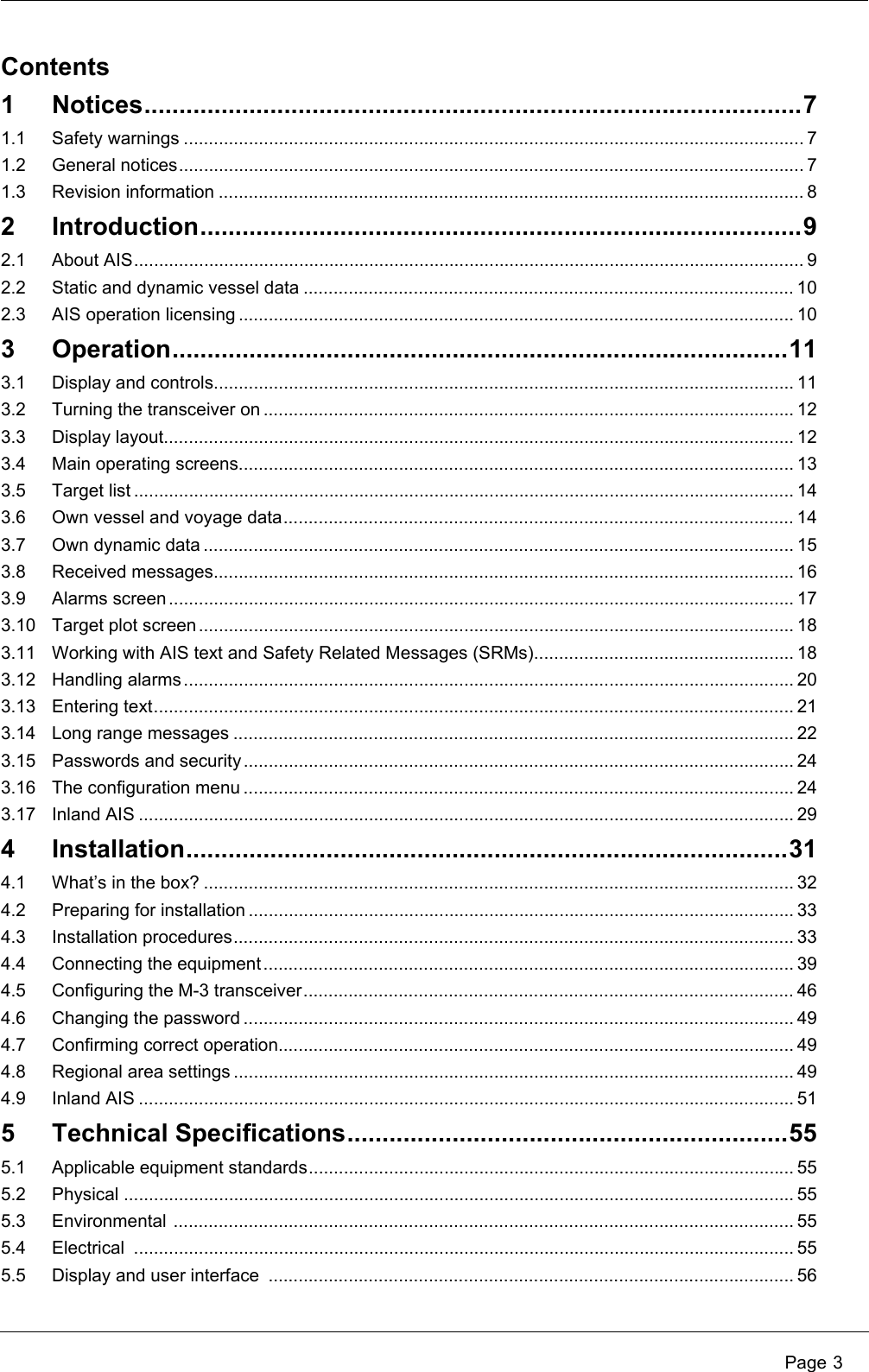 Page 3Contents1 Notices..............................................................................................71.1 Safety warnings ............................................................................................................................ 71.2 General notices............................................................................................................................. 71.3 Revision information ..................................................................................................................... 82 Introduction......................................................................................92.1 About AIS...................................................................................................................................... 92.2 Static and dynamic vessel data .................................................................................................. 102.3 AIS operation licensing ............................................................................................................... 103 Operation........................................................................................113.1 Display and controls.................................................................................................................... 113.2 Turning the transceiver on .......................................................................................................... 123.3 Display layout.............................................................................................................................. 123.4 Main operating screens............................................................................................................... 133.5 Target list .................................................................................................................................... 143.6 Own vessel and voyage data...................................................................................................... 143.7 Own dynamic data ...................................................................................................................... 153.8 Received messages.................................................................................................................... 163.9 Alarms screen............................................................................................................................. 173.10 Target plot screen ....................................................................................................................... 183.11 Working with AIS text and Safety Related Messages (SRMs).................................................... 183.12 Handling alarms.......................................................................................................................... 203.13 Entering text................................................................................................................................ 213.14 Long range messages ................................................................................................................ 223.15 Passwords and security .............................................................................................................. 243.16 The configuration menu .............................................................................................................. 243.17 Inland AIS ................................................................................................................................... 294 Installation......................................................................................314.1 What’s in the box? ...................................................................................................................... 324.2 Preparing for installation ............................................................................................................. 334.3 Installation procedures................................................................................................................ 334.4 Connecting the equipment.......................................................................................................... 394.5 Configuring the M-3 transceiver.................................................................................................. 464.6 Changing the password .............................................................................................................. 494.7 Confirming correct operation....................................................................................................... 494.8 Regional area settings ................................................................................................................ 494.9 Inland AIS ................................................................................................................................... 515 Technical Specifications...............................................................555.1 Applicable equipment standards................................................................................................. 555.2 Physical ...................................................................................................................................... 555.3 Environmental ............................................................................................................................ 555.4 Electrical .................................................................................................................................... 555.5 Display and user interface  ......................................................................................................... 56