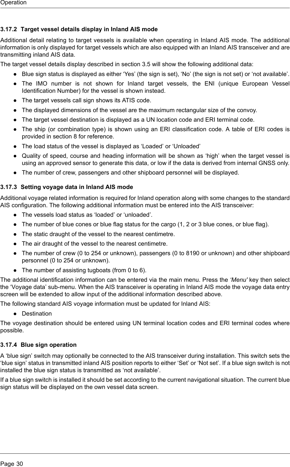 OperationPage 303.17.2 Target vessel details display in Inland AIS modeAdditional detail relating to target vessels is available when operating in Inland AIS mode. The additionalinformation is only displayed for target vessels which are also equipped with an Inland AIS transceiver and aretransmitting inland AIS data.The target vessel details display described in section 3.5 will show the following additional data:●Blue sign status is displayed as either ‘Yes’ (the sign is set), ‘No’ (the sign is not set) or ‘not available’.●The IMO number is not shown for Inland target vessels, the ENI (unique European VesselIdentification Number) for the vessel is shown instead.●The target vessels call sign shows its ATIS code.●The displayed dimensions of the vessel are the maximum rectangular size of the convoy.●The target vessel destination is displayed as a UN location code and ERI terminal code. ●The ship (or combination type) is shown using an ERI classification code. A table of ERI codes isprovided in section 8 for reference.●The load status of the vessel is displayed as ‘Loaded’ or ‘Unloaded’●Quality of speed, course and heading information will be shown as ‘high’ when the target vessel isusing an approved sensor to generate this data, or low if the data is derived from internal GNSS only.●The number of crew, passengers and other shipboard personnel will be displayed.3.17.3 Setting voyage data in Inland AIS modeAdditional voyage related information is required for Inland operation along with some changes to the standardAIS configuration. The following additional information must be entered into the AIS transceiver:●The vessels load status as ‘loaded’ or ‘unloaded’.●The number of blue cones or blue flag status for the cargo (1, 2 or 3 blue cones, or blue flag).●The static draught of the vessel to the nearest centimetre.●The air draught of the vessel to the nearest centimetre.●The number of crew (0 to 254 or unknown), passengers (0 to 8190 or unknown) and other shipboardpersonnel (0 to 254 or unknown).●The number of assisting tugboats (from 0 to 6).The additional identification information can be entered via the main menu. Press the ‘Menu&apos; key then selectthe ‘Voyage data’ sub-menu. When the AIS transceiver is operating in Inland AIS mode the voyage data entryscreen will be extended to allow input of the additional information described above.The following standard AIS voyage information must be updated for Inland AIS:●DestinationThe voyage destination should be entered using UN terminal location codes and ERI terminal codes wherepossible.3.17.4 Blue sign operationA ‘blue sign’ switch may optionally be connected to the AIS transceiver during installation. This switch sets the‘blue sign’ status in transmitted inland AIS position reports to either ‘Set’ or ‘Not set’. If a blue sign switch is notinstalled the blue sign status is transmitted as ‘not available’.If a blue sign switch is installed it should be set according to the current navigational situation. The current bluesign status will be displayed on the own vessel data screen.