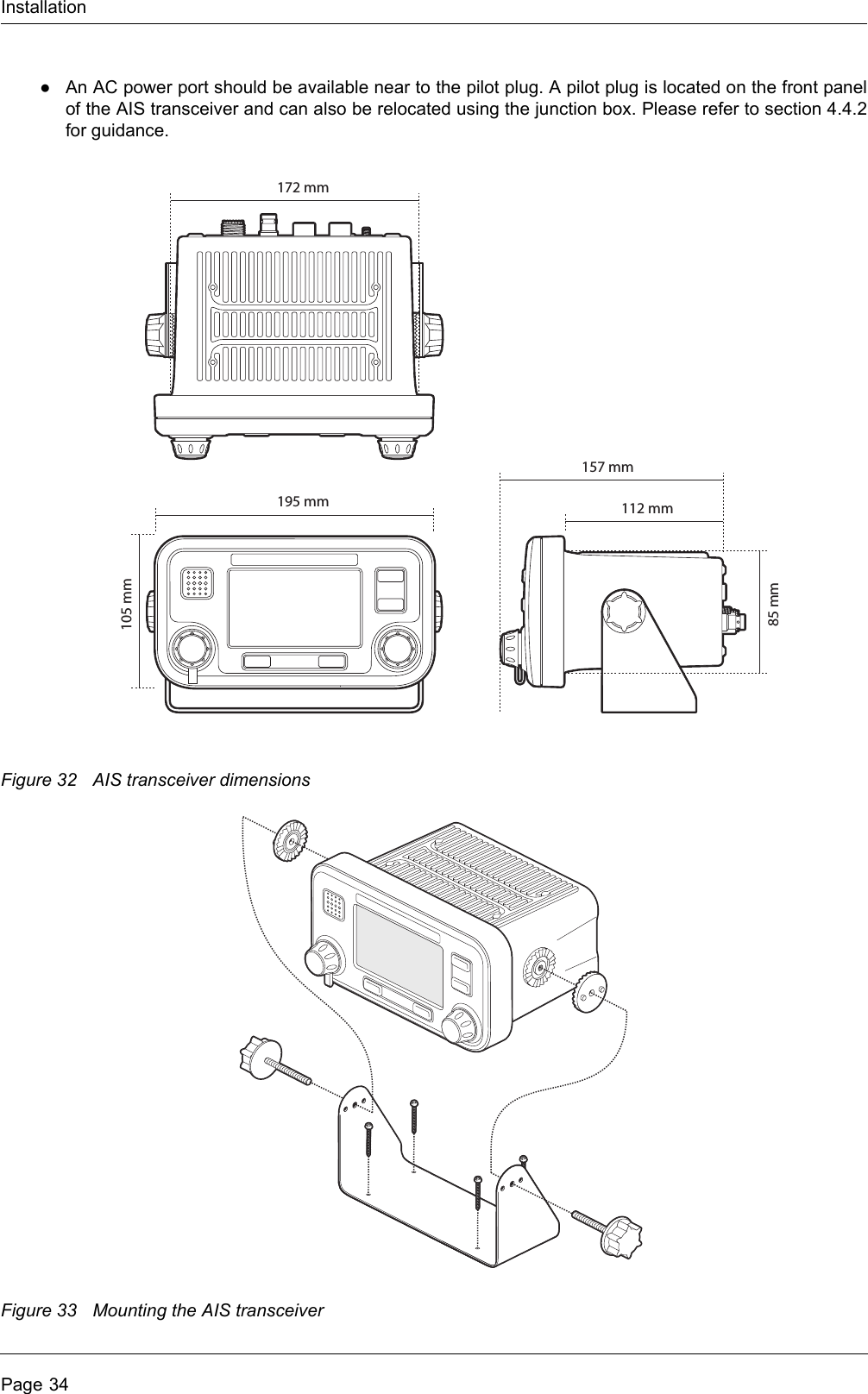 InstallationPage 34●An AC power port should be available near to the pilot plug. A pilot plug is located on the front panelof the AIS transceiver and can also be relocated using the junction box. Please refer to section 4.4.2for guidance.Figure 32 AIS transceiver dimensionsFigure 33 Mounting the AIS transceiver105 mm85 mm195 mm172 mm112 mm157 mm