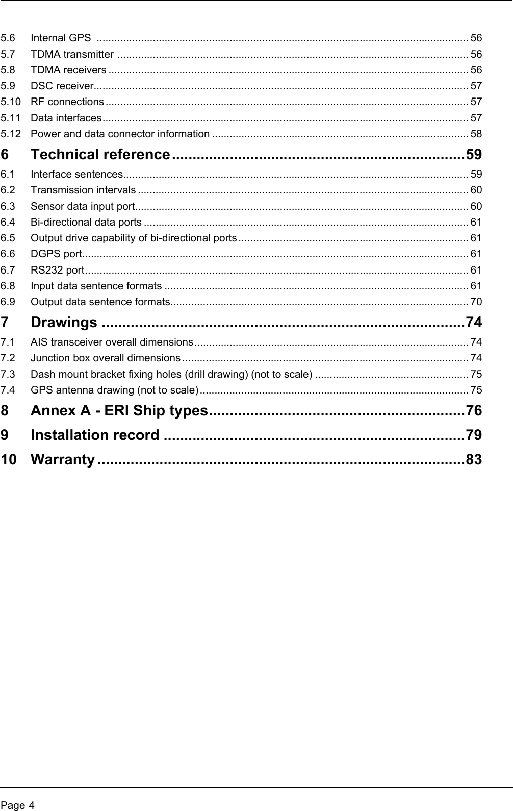 Page 45.6 Internal GPS  .............................................................................................................................. 565.7 TDMA transmitter ....................................................................................................................... 565.8 TDMA receivers .......................................................................................................................... 565.9 DSC receiver............................................................................................................................... 575.10 RF connections ........................................................................................................................... 575.11 Data interfaces............................................................................................................................ 575.12 Power and data connector information ....................................................................................... 586 Technical reference.......................................................................596.1 Interface sentences..................................................................................................................... 596.2 Transmission intervals ................................................................................................................ 606.3 Sensor data input port................................................................................................................. 606.4 Bi-directional data ports .............................................................................................................. 616.5 Output drive capability of bi-directional ports ..............................................................................616.6 DGPS port................................................................................................................................... 616.7 RS232 port.................................................................................................................................. 616.8 Input data sentence formats ....................................................................................................... 616.9 Output data sentence formats..................................................................................................... 707 Drawings ........................................................................................747.1 AIS transceiver overall dimensions............................................................................................. 747.2 Junction box overall dimensions................................................................................................. 747.3 Dash mount bracket fixing holes (drill drawing) (not to scale) .................................................... 757.4 GPS antenna drawing (not to scale)...........................................................................................758 Annex A - ERI Ship types..............................................................769 Installation record .........................................................................7910 Warranty .........................................................................................83