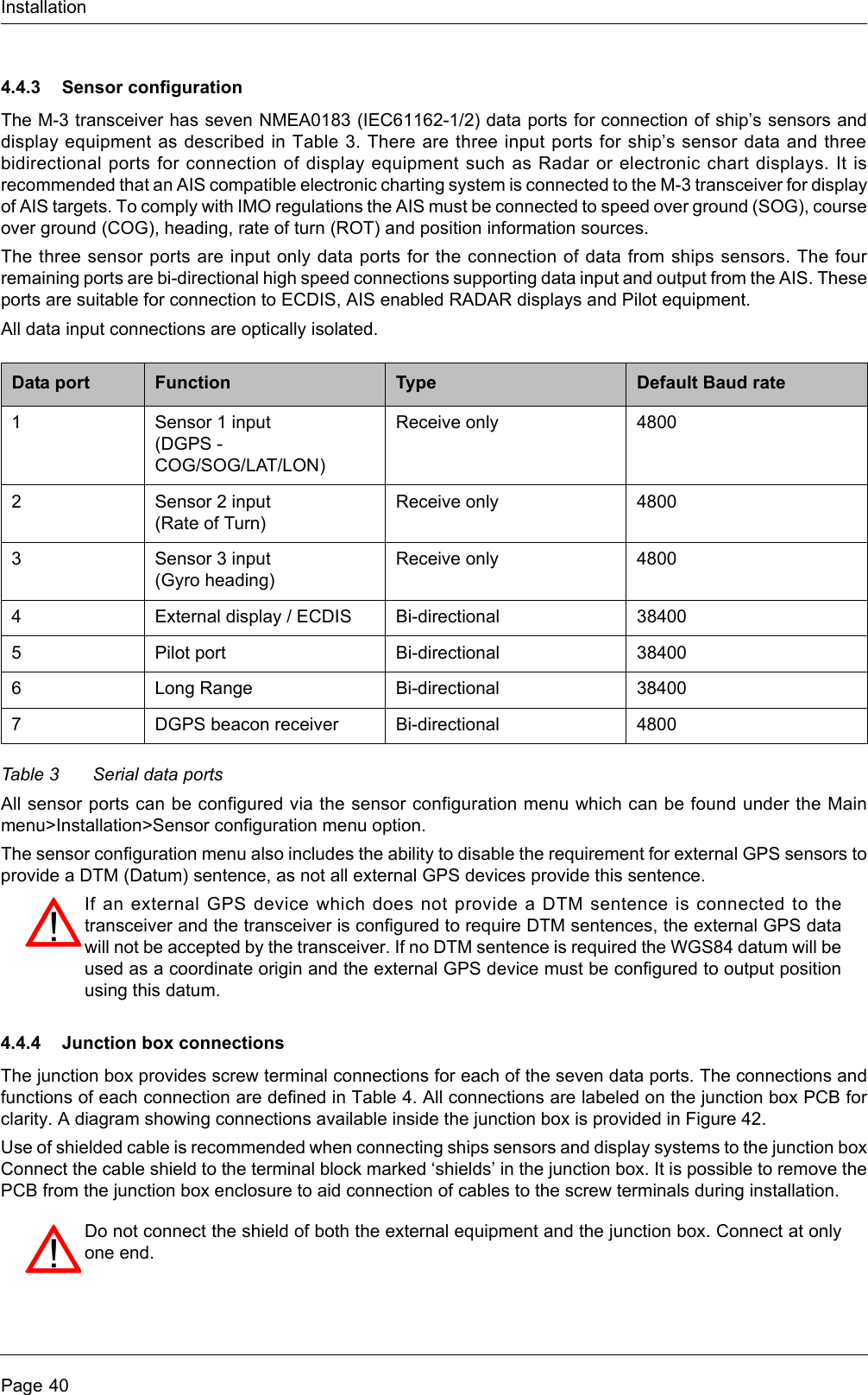 InstallationPage 404.4.3 Sensor configurationThe M-3 transceiver has seven NMEA0183 (IEC61162-1/2) data ports for connection of ship’s sensors anddisplay equipment as described in Table 3. There are three input ports for ship’s sensor data and threebidirectional ports for connection of display equipment such as Radar or electronic chart displays. It isrecommended that an AIS compatible electronic charting system is connected to the M-3 transceiver for displayof AIS targets. To comply with IMO regulations the AIS must be connected to speed over ground (SOG), courseover ground (COG), heading, rate of turn (ROT) and position information sources. The three sensor ports are input only data ports for the connection of data from ships sensors. The fourremaining ports are bi-directional high speed connections supporting data input and output from the AIS. Theseports are suitable for connection to ECDIS, AIS enabled RADAR displays and Pilot equipment.All data input connections are optically isolated.Table 3 Serial data portsAll sensor ports can be configured via the sensor configuration menu which can be found under the Mainmenu&gt;Installation&gt;Sensor configuration menu option. The sensor configuration menu also includes the ability to disable the requirement for external GPS sensors toprovide a DTM (Datum) sentence, as not all external GPS devices provide this sentence. 4.4.4 Junction box connectionsThe junction box provides screw terminal connections for each of the seven data ports. The connections andfunctions of each connection are defined in Table 4. All connections are labeled on the junction box PCB forclarity. A diagram showing connections available inside the junction box is provided in Figure 42.Use of shielded cable is recommended when connecting ships sensors and display systems to the junction boxConnect the cable shield to the terminal block marked ‘shields’ in the junction box. It is possible to remove thePCB from the junction box enclosure to aid connection of cables to the screw terminals during installation.Data port Function Type Default Baud rate1 Sensor 1 input (DGPS - COG/SOG/LAT/LON)Receive only 48002 Sensor 2 input(Rate of Turn)Receive only 48003 Sensor 3 input(Gyro heading)Receive only 48004 External display / ECDIS Bi-directional 384005 Pilot port Bi-directional 384006 Long Range Bi-directional 384007 DGPS beacon receiver Bi-directional 4800If an external GPS device which does not provide a DTM sentence is connected to thetransceiver and the transceiver is configured to require DTM sentences, the external GPS datawill not be accepted by the transceiver. If no DTM sentence is required the WGS84 datum will beused as a coordinate origin and the external GPS device must be configured to output positionusing this datum.Do not connect the shield of both the external equipment and the junction box. Connect at onlyone end. 