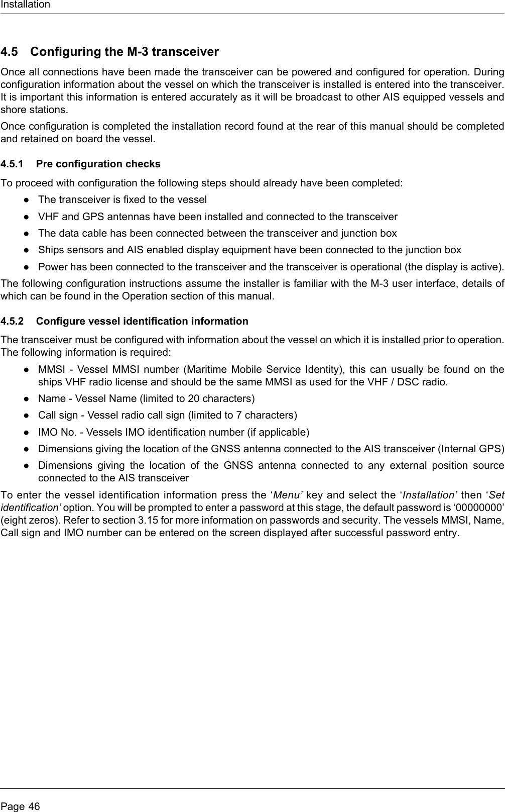 InstallationPage 464.5 Configuring the M-3 transceiverOnce all connections have been made the transceiver can be powered and configured for operation. Duringconfiguration information about the vessel on which the transceiver is installed is entered into the transceiver.It is important this information is entered accurately as it will be broadcast to other AIS equipped vessels andshore stations.Once configuration is completed the installation record found at the rear of this manual should be completedand retained on board the vessel.4.5.1 Pre configuration checksTo proceed with configuration the following steps should already have been completed:●The transceiver is fixed to the vessel●VHF and GPS antennas have been installed and connected to the transceiver●The data cable has been connected between the transceiver and junction box●Ships sensors and AIS enabled display equipment have been connected to the junction box●Power has been connected to the transceiver and the transceiver is operational (the display is active).The following configuration instructions assume the installer is familiar with the M-3 user interface, details ofwhich can be found in the Operation section of this manual.4.5.2 Configure vessel identification informationThe transceiver must be configured with information about the vessel on which it is installed prior to operation.The following information is required:●MMSI - Vessel MMSI number (Maritime Mobile Service Identity), this can usually be found on theships VHF radio license and should be the same MMSI as used for the VHF / DSC radio.●Name - Vessel Name (limited to 20 characters)●Call sign - Vessel radio call sign (limited to 7 characters)●IMO No. - Vessels IMO identification number (if applicable)●Dimensions giving the location of the GNSS antenna connected to the AIS transceiver (Internal GPS)●Dimensions giving the location of the GNSS antenna connected to any external position sourceconnected to the AIS transceiverTo enter the vessel identification information press the ‘Menu’ key and select the ‘Installation’ then ‘Setidentification’ option. You will be prompted to enter a password at this stage, the default password is ‘00000000’(eight zeros). Refer to section 3.15 for more information on passwords and security. The vessels MMSI, Name,Call sign and IMO number can be entered on the screen displayed after successful password entry.