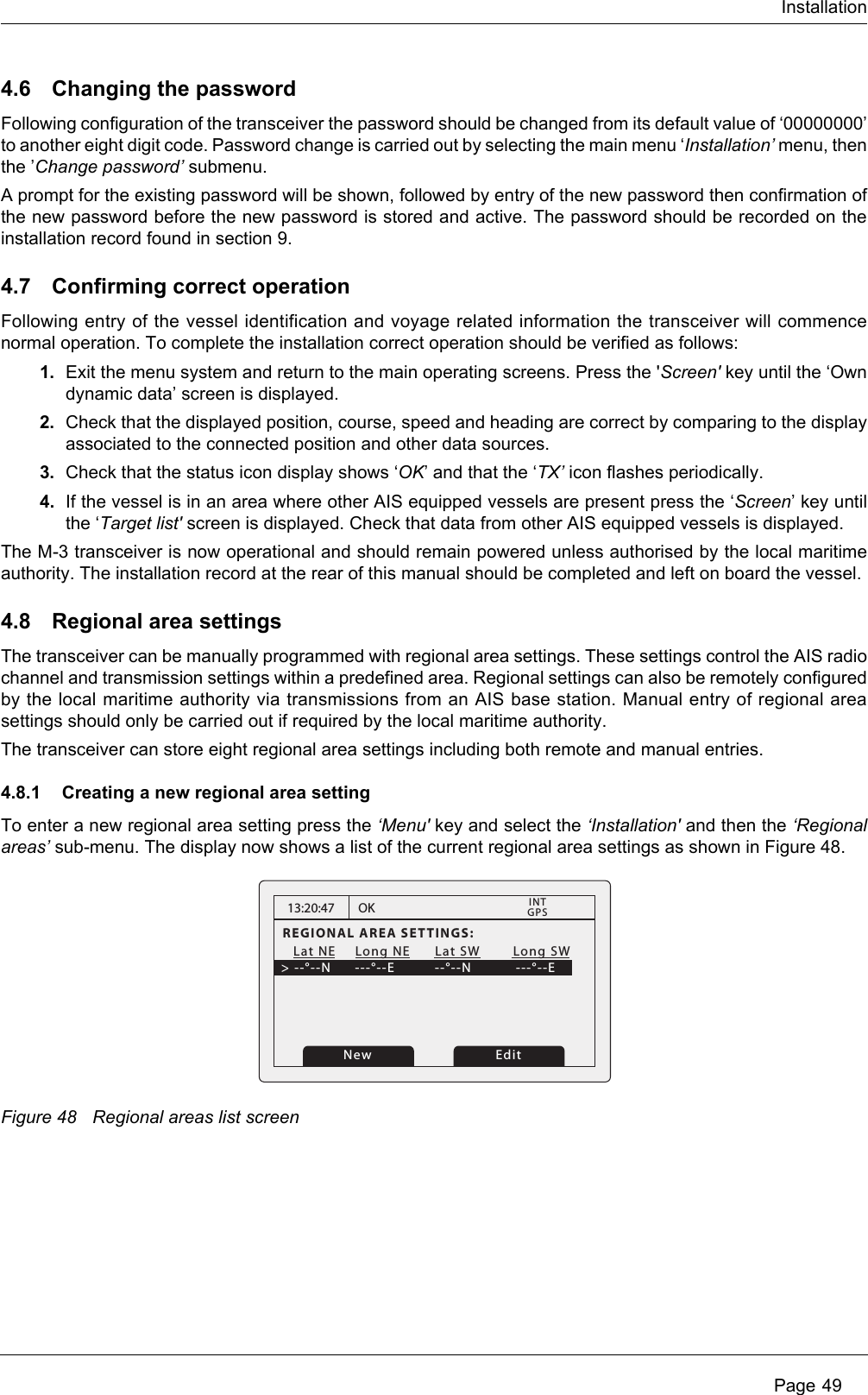 InstallationPage 494.6 Changing the passwordFollowing configuration of the transceiver the password should be changed from its default value of ‘00000000’to another eight digit code. Password change is carried out by selecting the main menu ‘Installation’ menu, thenthe ’Change password’ submenu.A prompt for the existing password will be shown, followed by entry of the new password then confirmation ofthe new password before the new password is stored and active. The password should be recorded on theinstallation record found in section 9.4.7 Confirming correct operationFollowing entry of the vessel identification and voyage related information the transceiver will commencenormal operation. To complete the installation correct operation should be verified as follows:1. Exit the menu system and return to the main operating screens. Press the &apos;Screen&apos; key until the ‘Owndynamic data’ screen is displayed.2. Check that the displayed position, course, speed and heading are correct by comparing to the displayassociated to the connected position and other data sources.3. Check that the status icon display shows ‘OK’ and that the ‘TX’ icon flashes periodically. 4. If the vessel is in an area where other AIS equipped vessels are present press the ‘Screen’ key untilthe ‘Target list&apos; screen is displayed. Check that data from other AIS equipped vessels is displayed.The M-3 transceiver is now operational and should remain powered unless authorised by the local maritimeauthority. The installation record at the rear of this manual should be completed and left on board the vessel.4.8 Regional area settingsThe transceiver can be manually programmed with regional area settings. These settings control the AIS radiochannel and transmission settings within a predefined area. Regional settings can also be remotely configuredby the local maritime authority via transmissions from an AIS base station. Manual entry of regional areasettings should only be carried out if required by the local maritime authority.The transceiver can store eight regional area settings including both remote and manual entries.4.8.1 Creating a new regional area settingTo enter a new regional area setting press the ‘Menu&apos; key and select the ‘Installation&apos; and then the ‘Regionalareas’ sub-menu. The display now shows a list of the current regional area settings as shown in Figure 48.Figure 48 Regional areas list screen13:20:47REGIONAL AREA SETTINGS:   Lat NE    Long NE      Lat SW        Long SW&gt; --°--N    ---°--E        --°--N           ---°--EOKGPSINTEditNew