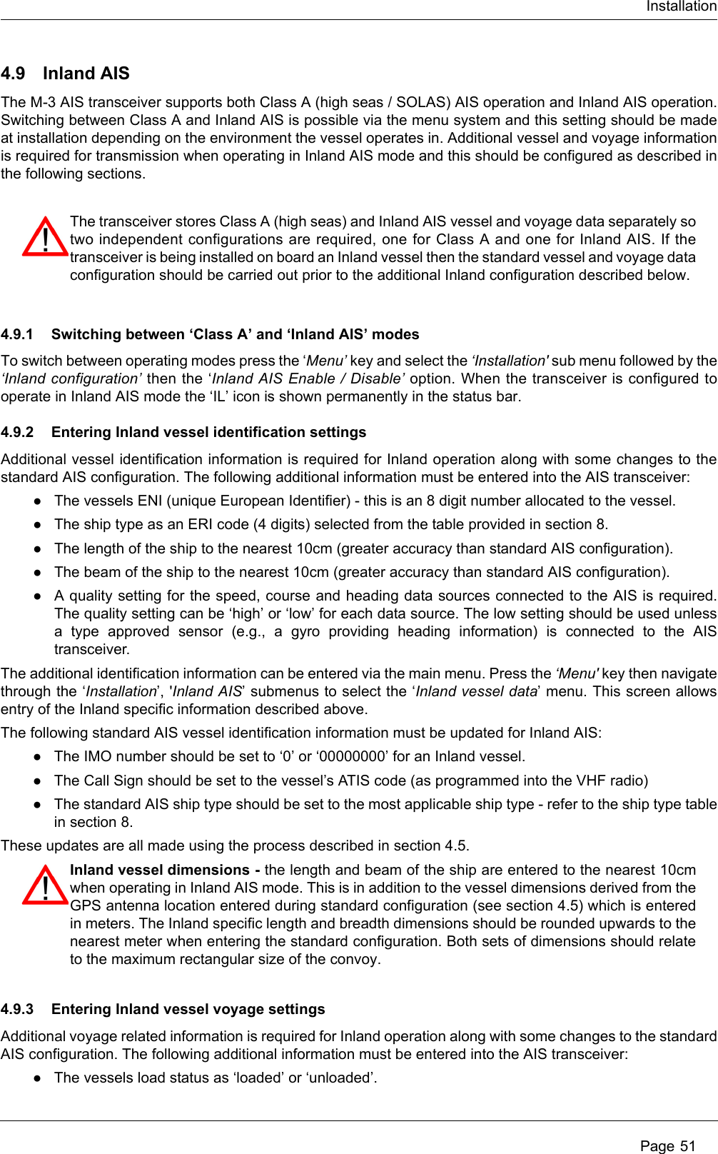 InstallationPage 514.9 Inland AISThe M-3 AIS transceiver supports both Class A (high seas / SOLAS) AIS operation and Inland AIS operation.Switching between Class A and Inland AIS is possible via the menu system and this setting should be madeat installation depending on the environment the vessel operates in. Additional vessel and voyage informationis required for transmission when operating in Inland AIS mode and this should be configured as described inthe following sections. 4.9.1 Switching between ‘Class A’ and ‘Inland AIS’ modesTo switch between operating modes press the ‘Menu’ key and select the ‘Installation&apos; sub menu followed by the‘Inland configuration’ then the ‘Inland AIS Enable / Disable’ option. When the transceiver is configured tooperate in Inland AIS mode the ‘IL’ icon is shown permanently in the status bar. 4.9.2 Entering Inland vessel identification settingsAdditional vessel identification information is required for Inland operation along with some changes to thestandard AIS configuration. The following additional information must be entered into the AIS transceiver:●The vessels ENI (unique European Identifier) - this is an 8 digit number allocated to the vessel.●The ship type as an ERI code (4 digits) selected from the table provided in section 8.●The length of the ship to the nearest 10cm (greater accuracy than standard AIS configuration). ●The beam of the ship to the nearest 10cm (greater accuracy than standard AIS configuration). ●A quality setting for the speed, course and heading data sources connected to the AIS is required.The quality setting can be ‘high’ or ‘low’ for each data source. The low setting should be used unlessa type approved sensor (e.g., a gyro providing heading information) is connected to the AIStransceiver.The additional identification information can be entered via the main menu. Press the ‘Menu&apos; key then navigatethrough the ‘Installation’, &apos;Inland AIS’ submenus to select the ‘Inland vessel data’ menu. This screen allowsentry of the Inland specific information described above.The following standard AIS vessel identification information must be updated for Inland AIS:●The IMO number should be set to ‘0’ or ‘00000000’ for an Inland vessel.●The Call Sign should be set to the vessel’s ATIS code (as programmed into the VHF radio)●The standard AIS ship type should be set to the most applicable ship type - refer to the ship type tablein section 8.These updates are all made using the process described in section 4.5. 4.9.3 Entering Inland vessel voyage settingsAdditional voyage related information is required for Inland operation along with some changes to the standardAIS configuration. The following additional information must be entered into the AIS transceiver:●The vessels load status as ‘loaded’ or ‘unloaded’.The transceiver stores Class A (high seas) and Inland AIS vessel and voyage data separately sotwo independent configurations are required, one for Class A and one for Inland AIS. If thetransceiver is being installed on board an Inland vessel then the standard vessel and voyage dataconfiguration should be carried out prior to the additional Inland configuration described below.Inland vessel dimensions - the length and beam of the ship are entered to the nearest 10cmwhen operating in Inland AIS mode. This is in addition to the vessel dimensions derived from theGPS antenna location entered during standard configuration (see section 4.5) which is enteredin meters. The Inland specific length and breadth dimensions should be rounded upwards to thenearest meter when entering the standard configuration. Both sets of dimensions should relateto the maximum rectangular size of the convoy.