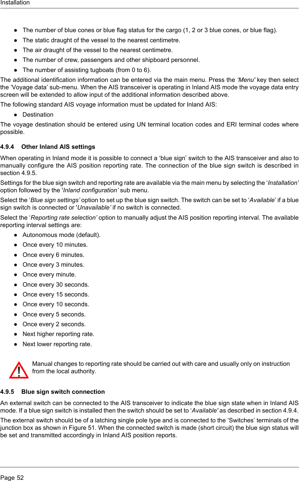 InstallationPage 52●The number of blue cones or blue flag status for the cargo (1, 2 or 3 blue cones, or blue flag).●The static draught of the vessel to the nearest centimetre.●The air draught of the vessel to the nearest centimetre.●The number of crew, passengers and other shipboard personnel.●The number of assisting tugboats (from 0 to 6).The additional identification information can be entered via the main menu. Press the ‘Menu&apos; key then selectthe ‘Voyage data’ sub-menu. When the AIS transceiver is operating in Inland AIS mode the voyage data entryscreen will be extended to allow input of the additional information described above.The following standard AIS voyage information must be updated for Inland AIS:●DestinationThe voyage destination should be entered using UN terminal location codes and ERI terminal codes wherepossible.4.9.4 Other Inland AIS settingsWhen operating in Inland mode it is possible to connect a ‘blue sign’ switch to the AIS transceiver and also tomanually configure the AIS position reporting rate. The connection of the blue sign switch is described insection 4.9.5.Settings for the blue sign switch and reporting rate are available via the main menu by selecting the ‘Installation’option followed by the &apos;Inland configuration’ sub menu. Select the ‘Blue sign settings’ option to set up the blue sign switch. The switch can be set to ‘Available’ if a bluesign switch is connected or &apos;Unavailable’ if no switch is connected.Select the ‘Reporting rate selection’ option to manually adjust the AIS position reporting interval. The availablereporting interval settings are:●Autonomous mode (default).●Once every 10 minutes.●Once every 6 minutes.●Once every 3 minutes.●Once every minute.●Once every 30 seconds.●Once every 15 seconds.●Once every 10 seconds.●Once every 5 seconds.●Once every 2 seconds.●Next higher reporting rate.●Next lower reporting rate.4.9.5 Blue sign switch connectionAn external switch can be connected to the AIS transceiver to indicate the blue sign state when in Inland AISmode. If a blue sign switch is installed then the switch should be set to ‘Available&apos; as described in section 4.9.4.The external switch should be of a latching single pole type and is connected to the ‘Switches’ terminals of thejunction box as shown in Figure 51. When the connected switch is made (short circuit) the blue sign status willbe set and transmitted accordingly in Inland AIS position reports.Manual changes to reporting rate should be carried out with care and usually only on instructionfrom the local authority.