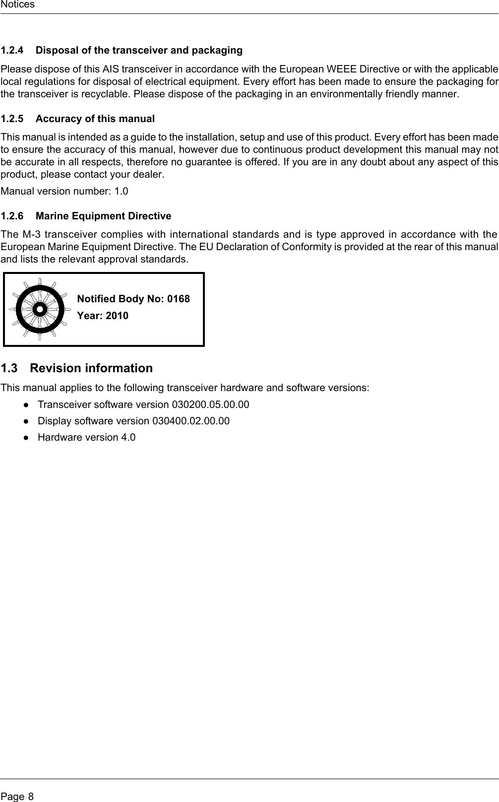 NoticesPage 81.2.4 Disposal of the transceiver and packagingPlease dispose of this AIS transceiver in accordance with the European WEEE Directive or with the applicablelocal regulations for disposal of electrical equipment. Every effort has been made to ensure the packaging forthe transceiver is recyclable. Please dispose of the packaging in an environmentally friendly manner.1.2.5 Accuracy of this manualThis manual is intended as a guide to the installation, setup and use of this product. Every effort has been madeto ensure the accuracy of this manual, however due to continuous product development this manual may notbe accurate in all respects, therefore no guarantee is offered. If you are in any doubt about any aspect of thisproduct, please contact your dealer.Manual version number: 1.01.2.6 Marine Equipment DirectiveThe M-3 transceiver complies with international standards and is type approved in accordance with theEuropean Marine Equipment Directive. The EU Declaration of Conformity is provided at the rear of this manualand lists the relevant approval standards.1.3 Revision informationThis manual applies to the following transceiver hardware and software versions:●Transceiver software version 030200.05.00.00●Display software version 030400.02.00.00●Hardware version 4.0Notified Body No: 0168Year: 2010