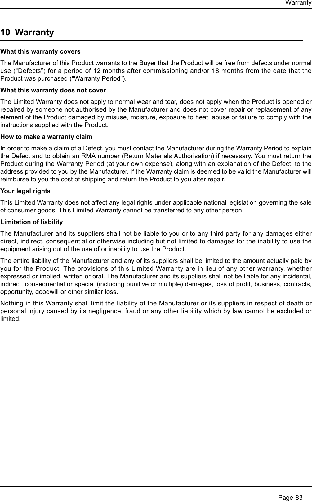 WarrantyPage 8310 WarrantyWhat this warranty coversThe Manufacturer of this Product warrants to the Buyer that the Product will be free from defects under normaluse (“Defects”) for a period of 12 months after commissioning and/or 18 months from the date that theProduct was purchased (&quot;Warranty Period&quot;).  What this warranty does not coverThe Limited Warranty does not apply to normal wear and tear, does not apply when the Product is opened orrepaired by someone not authorised by the Manufacturer and does not cover repair or replacement of anyelement of the Product damaged by misuse, moisture, exposure to heat, abuse or failure to comply with theinstructions supplied with the Product. How to make a warranty claimIn order to make a claim of a Defect, you must contact the Manufacturer during the Warranty Period to explainthe Defect and to obtain an RMA number (Return Materials Authorisation) if necessary. You must return theProduct during the Warranty Period (at your own expense), along with an explanation of the Defect, to theaddress provided to you by the Manufacturer. If the Warranty claim is deemed to be valid the Manufacturer willreimburse to you the cost of shipping and return the Product to you after repair. Your legal rightsThis Limited Warranty does not affect any legal rights under applicable national legislation governing the saleof consumer goods. This Limited Warranty cannot be transferred to any other person. Limitation of liabilityThe Manufacturer and its suppliers shall not be liable to you or to any third party for any damages eitherdirect, indirect, consequential or otherwise including but not limited to damages for the inability to use theequipment arising out of the use of or inability to use the Product. The entire liability of the Manufacturer and any of its suppliers shall be limited to the amount actually paid byyou for the Product. The provisions of this Limited Warranty are in lieu of any other warranty, whetherexpressed or implied, written or oral. The Manufacturer and its suppliers shall not be liable for any incidental,indirect, consequential or special (including punitive or multiple) damages, loss of profit, business, contracts,opportunity, goodwill or other similar loss. Nothing in this Warranty shall limit the liability of the Manufacturer or its suppliers in respect of death orpersonal injury caused by its negligence, fraud or any other liability which by law cannot be excluded orlimited.