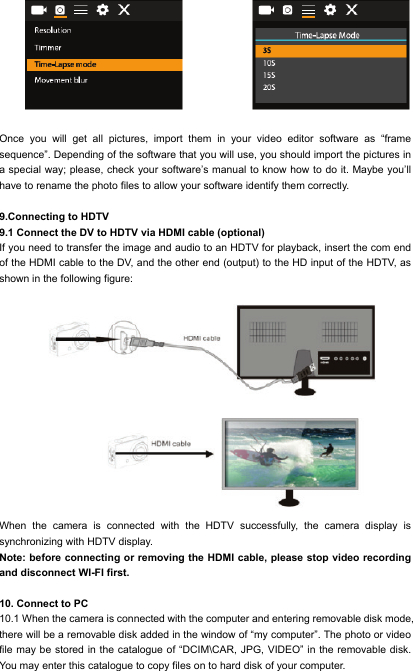   Once you will get all pictures, import them in your video editor software as &ldquo;frame sequence&rdquo;. Depending of the software that you will use, you should import the pictures in a special way; please, check your software&rsquo;s manual to know how to do it. Maybe you&rsquo;ll have to rename the photo files to allow your software identify them correctly.  9.Connecting to HDTV 9.1 Connect the DV to HDTV via HDMI cable (optional) If you need to transfer the image and audio to an HDTV for playback, insert the com end of the HDMI cable to the DV, and the other end (output) to the HD input of the HDTV, as shown in the following figure:          When the camera is connected with the HDTV successfully, the camera display is synchronizing with HDTV display. Note: before connecting or removing the HDMI cable, please stop video recording and disconnect WI-FI first.  10. Connect to PC 10.1 When the camera is connected with the computer and entering removable disk mode, there will be a removable disk added in the window of &ldquo;my computer&rdquo;. The photo or video file may be stored in the catalogue of &ldquo;DCIM\CAR, JPG, VIDEO&rdquo; in the removable disk. You may enter this catalogue to copy files on to hard disk of your computer. 