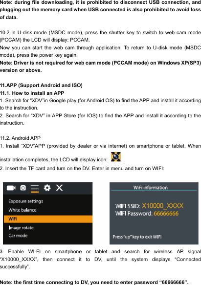  Note: during file downloading, it is prohibited to disconnect USB connection, and plugging out the memory card when USB connected is also prohibited to avoid loss of data.  10.2 in U-disk mode (MSDC mode), press the shutter key to switch to web cam mode (PCCAM) the LCD will display: PCCAM. Now you can start the web cam through application. To return to U-disk mode (MSDC mode), press the power key again. Note: Driver is not required for web cam mode (PCCAM mode) on Windows XP(SP3) version or above.  11.APP (Support Android and ISO) 11.1. How to install an APP 1. Search for &ldquo;XDV&rdquo;in Google play (for Android OS) to find the APP and install it according to the instruction. 2. Search for &ldquo;XDV&rdquo; in APP Store (for IOS) to find the APP and install it according to the instruction.  11.2. Android APP 1. Install &ldquo;XDV&rdquo;APP (provided by dealer or via internet) on smartphone or tablet. When installation completes, the LCD will display icon:  . 2. Insert the TF card and turn on the DV. Enter in menu and turn on WIFI:           3. Enable WI-FI on smartphone or tablet and search for wireless AP signal &ldquo;X10000_XXXX&rdquo;, then connect it to DV, until the system displays &ldquo;Connected successfully&rdquo;.  Note: the first time connecting to DV, you need to enter password &ldquo;66666666&rdquo;.                                        