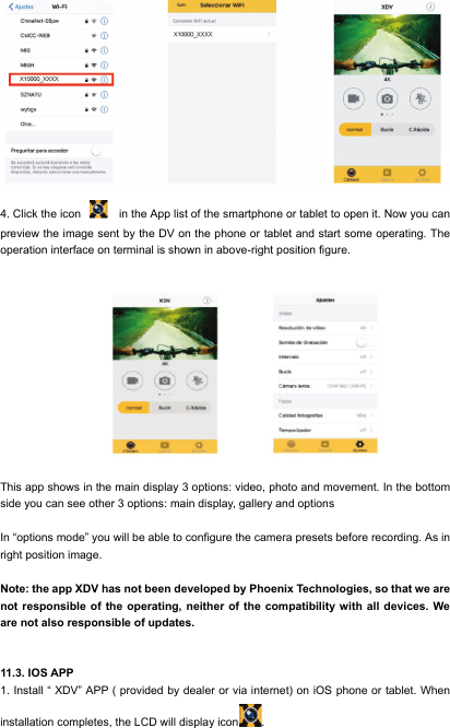  4. Click the icon    in the App list of the smartphone or tablet to open it. Now you can preview the image sent by the DV on the phone or tablet and start some operating. The operation interface on terminal is shown in above-right position figure.                                                          This app shows in the main display 3 options: video, photo and movement. In the bottom side you can see other 3 options: main display, gallery and options  In &ldquo;options mode&rdquo; you will be able to configure the camera presets before recording. As in right position image.  Note: the app XDV has not been developed by Phoenix Technologies, so that we are not responsible of the operating, neither of the compatibility with all devices. We are not also responsible of updates.   11.3. IOS APP 1. Install &ldquo; XDV&rdquo; APP ( provided by dealer or via internet) on iOS phone or tablet. When installation completes, the LCD will display icon . 