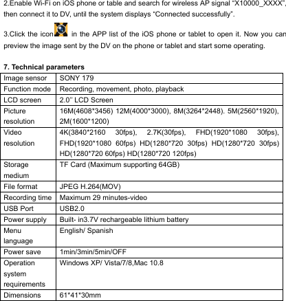 2.Enable Wi-Fi on iOS phone or table and search for wireless AP signal &ldquo;X10000_XXXX&rdquo;, then connect it to DV, until the system displays &ldquo;Connected successfully&rdquo;. 3.Click the icon  in the APP list of the iOS phone or tablet to open it. Now you can preview the image sent by the DV on the phone or tablet and start some operating.                                                                7. Technical parameters Image sensor SONY 179 Function mode Recording, movement, photo, playback LCD screen 2.0&rsquo;&rsquo; LCD Screen Picture resolution 16M(4608*3456) 12M(4000*3000), 8M(3264*2448). 5M(2560*1920), 2M(1600*1200) Video resolution 4K(3840*2160 30fps), 2.7K(30fps), FHD(1920*1080 30fps), FHD(1920*1080 60fps) HD(1280*720 30fps) HD(1280*720 30fps) HD(1280*720 60fps) HD(1280*720 120fps) Storage medium TF Card (Maximum supporting 64GB) File format JPEG H.264(MOV) Recording time Maximum 29 minutes-video USB Port USB2.0 Power supply Built- in3.7V rechargeable lithium battery Menu language English/ Spanish Power save 1min/3min/5min/OFF Operation system requirements Windows XP/ Vista/7/8,Mac 10.8 Dimensions 61*41*30mm      
