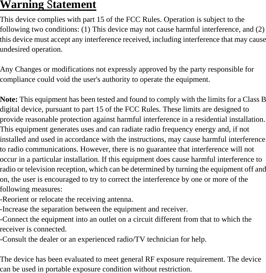 Warning Statement This device complies with part 15 of the FCC Rules. Operation is subject to the following two conditions: (1) This device may not cause harmful interference, and (2) this device must accept any interference received, including interference that may cause undesired operation.  Any Changes or modifications not expressly approved by the party responsible for compliance could void the user's authority to operate the equipment.  Note: This equipment has been tested and found to comply with the limits for a Class B digital device, pursuant to part 15 of the FCC Rules. These limits are designed to provide reasonable protection against harmful interference in a residential installation. This equipment generates uses and can radiate radio frequency energy and, if not installed and used in accordance with the instructions, may cause harmful interference to radio communications. However, there is no guarantee that interference will not occur in a particular installation. If this equipment does cause harmful interference to radio or television reception, which can be determined by turning the equipment off and on, the user is encouraged to try to correct the interference by one or more of the following measures: -Reorient or relocate the receiving antenna. -Increase the separation between the equipment and receiver. -Connect the equipment into an outlet on a circuit different from that to which the receiver is connected. -Consult the dealer or an experienced radio/TV technician for help.  The device has been evaluated to meet general RF exposure requirement. The device can be used in portable exposure condition without restriction.   