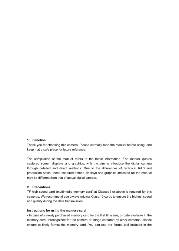              1. Function   Thank you for choosing this camera. Please carefully read the manual before using, and keep it at a safe place for future reference.  The compilation of the manual refers to the latest information. The manual quotes captured screen displays and graphics, with the aim to introduce the digital camera through detailed and direct methods. Due to the differences of technical R&amp;D and production batch, those captured screen displays and graphics indicated un the manual may be different from that of actual digital camera.  2. Precautions TF high-speed card (multimedia memory card) at Classed4 or above is required for this cameras. We recommend use always original Class 10 cards to ensure the highest speed and quality during the date transmission.  Instructions for using the memory card &bull; In case of a newly purchased memory card for the first time use, or date available in the memory card unrecognized for the camera or image captured by other cameras, please ensure to firstly format the memory card. You can use the format tool included in the 