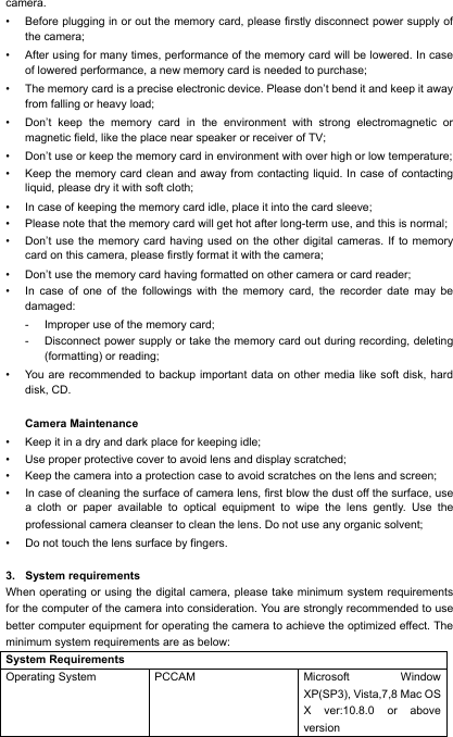 camera. &bull; Before plugging in or out the memory card, please firstly disconnect power supply of the camera; &bull; After using for many times, performance of the memory card will be lowered. In case of lowered performance, a new memory card is needed to purchase; &bull; The memory card is a precise electronic device. Please don&rsquo;t bend it and keep it away from falling or heavy load; &bull; Don&rsquo;t keep the memory card in the environment with strong electromagnetic or magnetic field, like the place near speaker or receiver of TV; &bull; Don&rsquo;t use or keep the memory card in environment with over high or low temperature; &bull; Keep the memory card clean and away from contacting liquid. In case of contacting liquid, please dry it with soft cloth; &bull; In case of keeping the memory card idle, place it into the card sleeve; &bull; Please note that the memory card will get hot after long-term use, and this is normal; &bull; Don&rsquo;t use the memory card having used on the other digital cameras. If to memory card on this camera, please firstly format it with the camera; &bull; Don&rsquo;t use the memory card having formatted on other camera or card reader; &bull; In case of one of the followings with the memory card, the recorder date may be damaged: - Improper use of the memory card; - Disconnect power supply or take the memory card out during recording, deleting (formatting) or reading; &bull; You are recommended to backup important data on other media like soft disk, hard disk, CD.  Camera Maintenance &bull; Keep it in a dry and dark place for keeping idle; &bull; Use proper protective cover to avoid lens and display scratched; &bull; Keep the camera into a protection case to avoid scratches on the lens and screen; &bull; In case of cleaning the surface of camera lens, first blow the dust off the surface, use a cloth or paper available to optical equipment to wipe the lens gently. Use the professional camera cleanser to clean the lens. Do not use any organic solvent; &bull; Do not touch the lens surface by fingers.  3. System requirements When operating or using the digital camera, please take minimum system requirements for the computer of the camera into consideration. You are strongly recommended to use better computer equipment for operating the camera to achieve the optimized effect. The minimum system requirements are as below: System Requirements Operating System PCCAM Microsoft Window XP(SP3), Vista,7,8 Mac OS X ver:10.8.0 or above version   