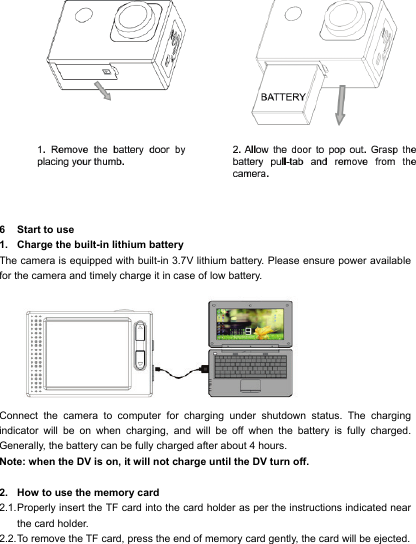    6  Start to use 1. Charge the built-in lithium battery The camera is equipped with built-in 3.7V lithium battery. Please ensure power available for the camera and timely charge it in case of low battery.  Connect the camera to computer for charging under shutdown status. The charging indicator will be on when charging, and will be off when the battery is fully charged. Generally, the battery can be fully charged after about 4 hours. Note: when the DV is on, it will not charge until the DV turn off.  2. How to use the memory card 2.1. Properly insert the TF card into the card holder as per the instructions indicated near the card holder. 2.2. To remove the TF card, press the end of memory card gently, the card will be ejected. 