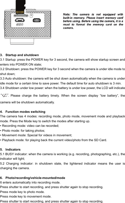   3. Startup and shutdown 3.1 Startup: press the POWER key for 3 second, the camera will show startup screen and enters into POWER ON state; 3.2 Shutdown: press the POWER key for 3 second when the camera is under idle mode to shut down; 3.3 Auto shutdown: the camera will be shut down automatically when the camera is under idle mode for a certain time to save power. The default time for auto shutdown is 3 min. 3.4 Shutdown under low power: when the battery is under low power, the LCD will indicate . Please charge the battery timely. When the screen display &ldquo;low battery&rdquo;, the camera will be shutdown automatically.  4. Function modes switching The camera has 4 modes: recording mode, photo mode, movement mode and playback mode. Press the Mode key to switch the modes after starting up. &bull; Recording mode: video can be recorded; &bull; Photo mode: for taking photos; &bull; Movement mode: Special for videos in movement; &bull; Playback mode: for playing back the current video/photo from the SD Card.  5. Indicators   5.1 BUSY indicator: when the camera is working (e.g. recording, photographing, etc.), the indicator will light; 5.2 Charging indicator: in shutdown state, the lightened indicator means the user is charging the camera.  6. Photo/recording/vehicle-mounted/mode It enters automatically into recording mode. Press shutter to start recording, and press shutter again to stop recording. Press mode key to photo mode. Press mode key to movement mode. Press shutter to start recording, and press shutter again to stop recording. 