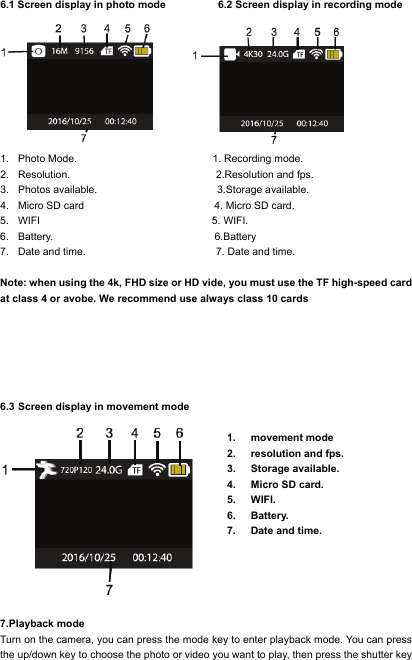  6.1 Screen display in photo mode          6.2 Screen display in recording mode        1. Photo Mode.                          1. Recording mode. 2. Resolution.                            2.Resolution and fps. 3. Photos available.                       3.Storage available. 4. Micro SD card                         4. Micro SD card. 5. WIFI                                 5. WIFI. 6. Battery.                               6.Battery         7. Date and time.                         7. Date and time.  Note: when using the 4k, FHD size or HD vide, you must use the TF high-speed card at class 4 or avobe. We recommend use always class 10 cards       6.3 Screen display in movement mode  1. movement mode 2. resolution and fps. 3. Storage available. 4. Micro SD card. 5. WIFI. 6. Battery. 7. Date and time.  7.Playback mode Turn on the camera, you can press the mode key to enter playback mode. You can press the up/down key to choose the photo or video you want to play, then press the shutter key 