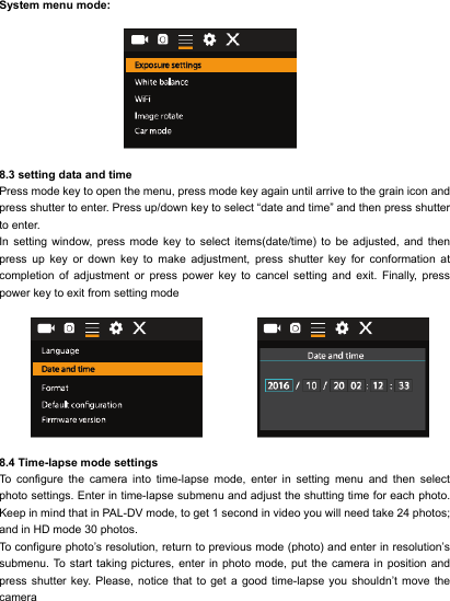  System menu mode:                       8.3 setting data and time Press mode key to open the menu, press mode key again until arrive to the grain icon and press shutter to enter. Press up/down key to select &ldquo;date and time&rdquo; and then press shutter to enter. In  setting  window, press  mode  key  to  select  items(date/time)  to  be  adjusted,  and  then press up key or down key to make adjustment, press shutter key for conformation at completion of adjustment or press power key to cancel setting and exit. Finally, press power key to exit from setting mode       8.4 Time-lapse mode settings To configure the camera into time-lapse mode, enter in setting menu and then select photo settings. Enter in time-lapse submenu and adjust the shutting time for each photo. Keep in mind that in PAL-DV mode, to get 1 second in video you will need take 24 photos; and in HD mode 30 photos. To configure photo&rsquo;s resolution, return to previous mode (photo) and enter in resolution&rsquo;s submenu. To start taking pictures, enter in photo mode, put the camera in position and press shutter key. Please, notice that to get a good time-lapse you shouldn&rsquo;t move the camera  