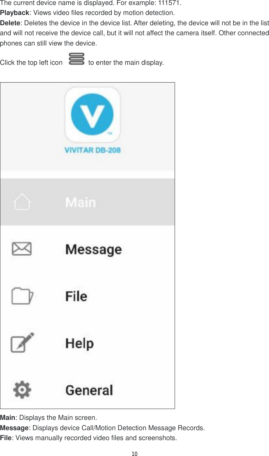 10  The current device name is displayed. For example: 111571. Playback: Views video files recorded by motion detection. Delete: Deletes the device in the device list. After deleting, the device will not be in the list and will not receive the device call, but it will not affect the camera itself. Other connected phones can still view the device. Click the top left icon   to enter the main display.   Main: Displays the Main screen. Message: Displays device Call/Motion Detection Message Records. File: Views manually recorded video files and screenshots. 