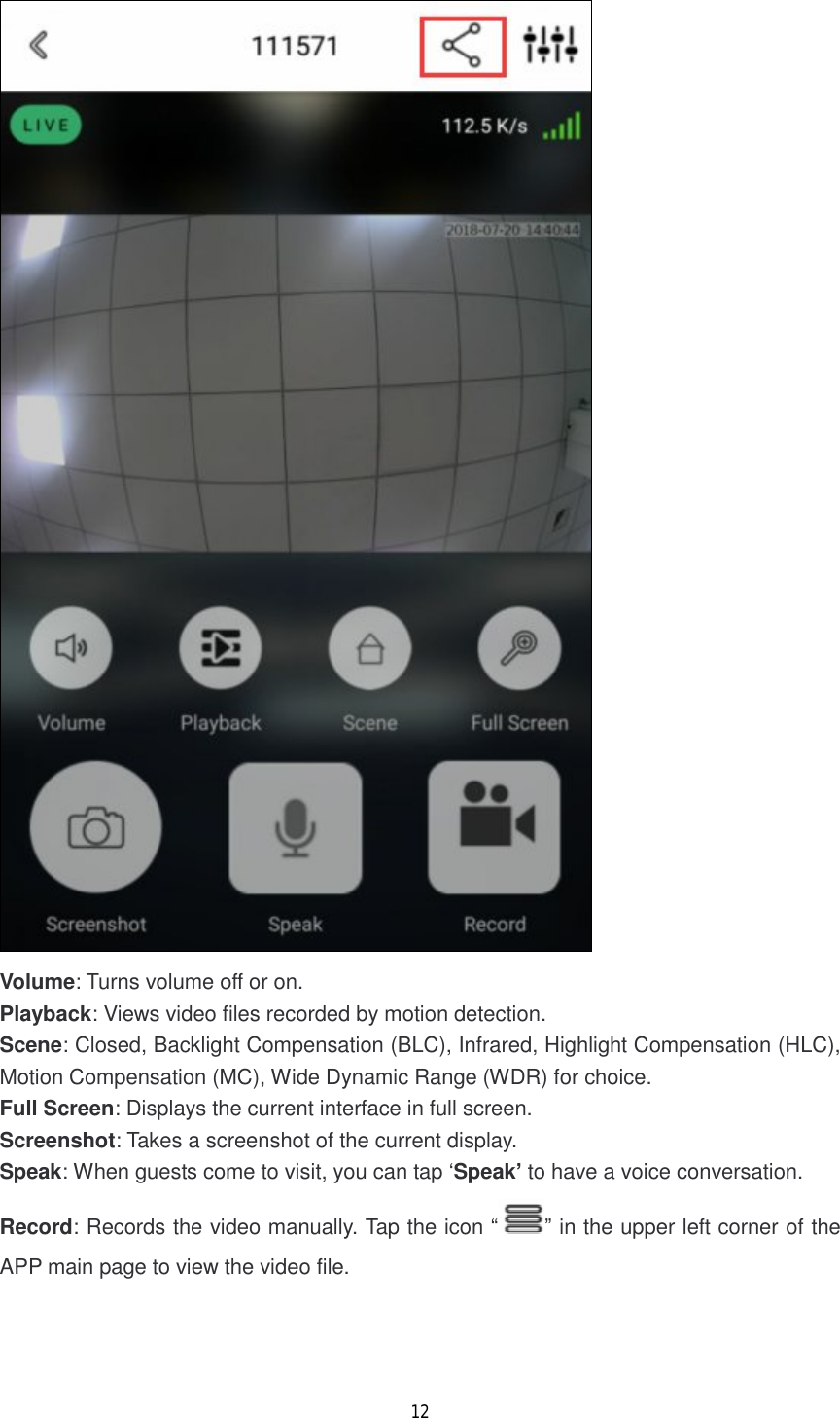 12   Volume: Turns volume off or on. Playback: Views video files recorded by motion detection. Scene: Closed, Backlight Compensation (BLC), Infrared, Highlight Compensation (HLC), Motion Compensation (MC), Wide Dynamic Range (WDR) for choice. Full Screen: Displays the current interface in full screen. Screenshot: Takes a screenshot of the current display. Speak: When guests come to visit, you can tap &lsquo;Speak&rsquo; to have a voice conversation. Record: Records the video manually. Tap the icon &ldquo; &rdquo; in the upper left corner of the APP main page to view the video file.    