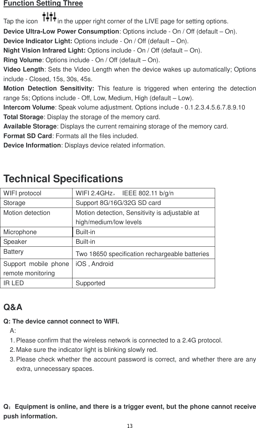13  Function Setting Three Tap the icon  in the upper right corner of the LIVE page for setting options. Device Ultra-Low Power Consumption: Options include - On / Off (default &ndash; On). Device Indicator Light: Options include - On / Off (default &ndash; On). Night Vision Infrared Light: Options include - On / Off (default &ndash; On). Ring Volume: Options include - On / Off (default &ndash; On). Video Length: Sets the Video Length when the device wakes up automatically; Options include - Closed, 15s, 30s, 45s. Motion Detection Sensitivity: This feature is triggered when entering the detection range 5s; Options include - Off, Low, Medium, High (default &ndash; Low). Intercom Volume: Speak volume adjustment. Options include - 0.1.2.3.4.5.6.7.8.9.10 Total Storage: Display the storage of the memory card. Available Storage: Displays the current remaining storage of the memory card. Format SD Card: Formats all the files included. Device Information: Displays device related information.   Technical Specifications WIFI protocol  WIFI 2.4GHz， IEEE 802.11 b/g/n Storage  Support 8G/16G/32G SD card Motion detection   Motion detection, Sensitivity is adjustable at high/medium/low levels Microphone  Built-in  Speaker  Built-in  Battery  Two 18650 specification rechargeable batteries Support mobile phone remote monitoring iOS , Android IR LED  Supported  Q&amp;A Q: The device cannot connect to WIFI. A: 1. Please confirm that the wireless network is connected to a 2.4G protocol. 2. Make sure the indicator light is blinking slowly red. 3. Please check whether the account password is correct, and whether there are any extra, unnecessary spaces.    Q：Equipment is online, and there is a trigger event, but the phone cannot receive push information. 