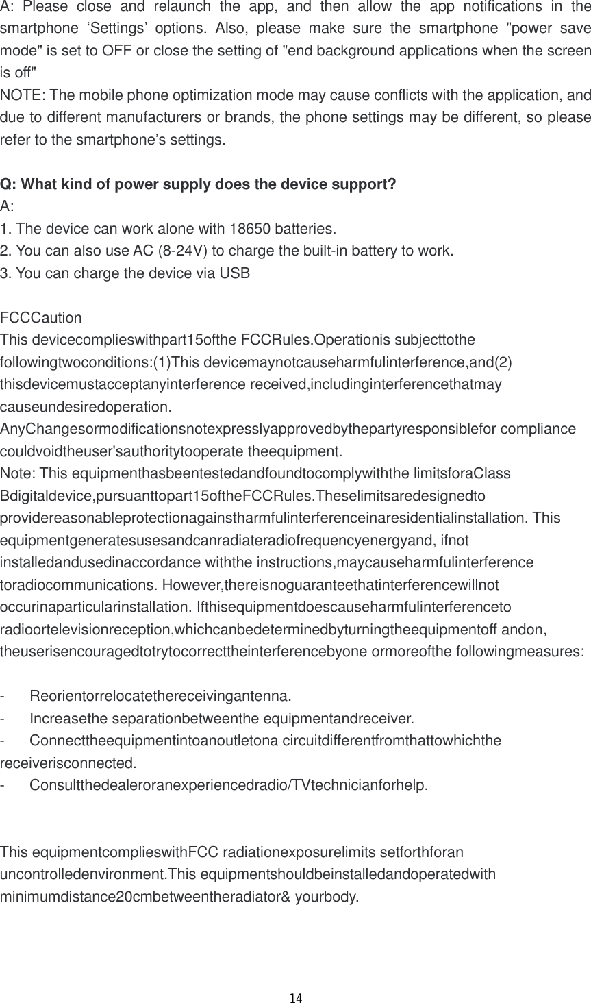14  A: Please close and relaunch the app, and then allow the app notifications in the smartphone  &lsquo;Settings&rsquo; options. Also, please make sure the smartphone "power save mode" is set to OFF or close the setting of "end background applications when the screen is off"  NOTE: The mobile phone optimization mode may cause conflicts with the application, and due to different manufacturers or brands, the phone settings may be different, so please refer to the smartphone&rsquo;s settings.  Q: What kind of power supply does the device support? A: 1. The device can work alone with 18650 batteries. 2. You can also use AC (8-24V) to charge the built-in battery to work. 3. You can charge the device via USB  FCCCaution This devicecomplieswithpart15ofthe FCCRules.Operationis subjecttothe followingtwoconditions:(1)This devicemaynotcauseharmfulinterference,and(2) thisdevicemustacceptanyinterference received,includinginterferencethatmay causeundesiredoperation. AnyChangesormodificationsnotexpresslyapprovedbythepartyresponsiblefor compliance couldvoidtheuser'sauthoritytooperate theequipment. Note: This equipmenthasbeentestedandfoundtocomplywiththe limitsforaClass Bdigitaldevice,pursuanttopart15oftheFCCRules.Theselimitsaredesignedto providereasonableprotectionagainstharmfulinterferenceinaresidentialinstallation. This equipmentgeneratesusesandcanradiateradiofrequencyenergyand, ifnot installedandusedinaccordance withthe instructions,maycauseharmfulinterference toradiocommunications. However,thereisnoguaranteethatinterferencewillnot occurinaparticularinstallation. Ifthisequipmentdoescauseharmfulinterferenceto radioortelevisionreception,whichcanbedeterminedbyturningtheequipmentoff andon, theuserisencouragedtotrytocorrecttheinterferencebyone ormoreofthe followingmeasures:  - Reorientorrelocatethereceivingantenna. - Increasethe separationbetweenthe equipmentandreceiver. - Connecttheequipmentintoanoutletona circuitdifferentfromthattowhichthe receiverisconnected. - Consultthedealeroranexperiencedradio/TVtechnicianforhelp.   This equipmentcomplieswithFCC radiationexposurelimits setforthforan uncontrolledenvironment.This equipmentshouldbeinstalledandoperatedwith minimumdistance20cmbetweentheradiator&amp; yourbody.    