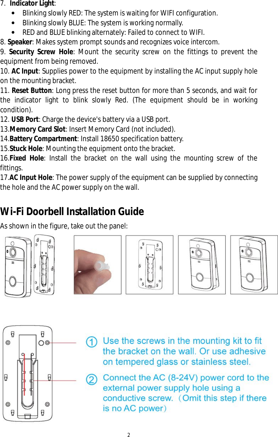2  7. Indicator Light:  &bull; Blinking slowly RED: The system is waiting for WIFI configuration. &bull; Blinking slowly BLUE: The system is working normally. &bull; RED and BLUE blinking alternately: Failed to connect to WIFI. 8. Speaker: Makes system prompt sounds and recognizes voice intercom. 9.  Security Screw Hole: Mount the security screw on the fittings to prevent the equipment from being removed. 10. AC Input: Supplies power to the equipment by installing the AC input supply hole on the mounting bracket. 11. Reset Button: Long press the reset button for more than 5 seconds, and wait for the indicator light to blink slowly Red. (The equipment should be in working condition). 12. USB Port: Charge the device's battery via a USB port. 13.Memory Card Slot: Insert Memory Card (not included). 14.Battery Compartment: Install 18650 specification battery. 15.Stuck Hole: Mounting the equipment onto the bracket. 16.Fixed Hole: Install the bracket on the wall using the mounting screw of the fittings. 17.AC Input Hole: The power supply of the equipment can be supplied by connecting the hole and the AC power supply on the wall.  Wi-Fi Doorbell Installation Guide As shown in the figure, take out the panel:  