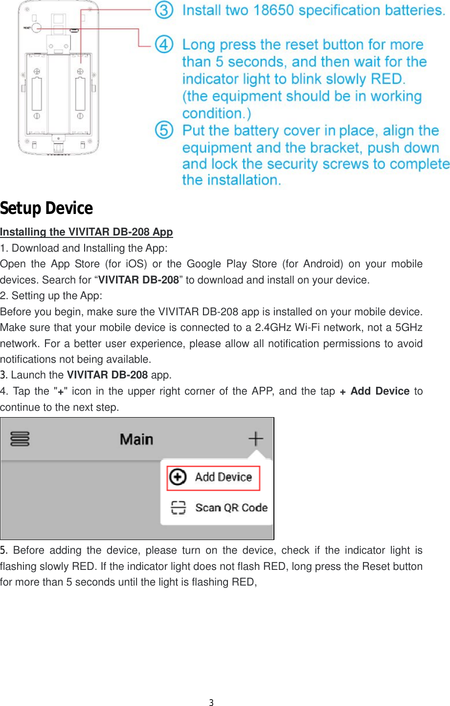 3   Setup Device Installing the VIVITAR DB-208 App 1. Download and Installing the App: Open the App Store (for iOS) or the Google Play Store (for Android) on your mobile devices. Search for &ldquo;VIVITAR DB-208&rdquo; to download and install on your device. 2. Setting up the App:  Before you begin, make sure the VIVITAR DB-208 app is installed on your mobile device. Make sure that your mobile device is connected to a 2.4GHz Wi-Fi network, not a 5GHz network. For a better user experience, please allow all notification permissions to avoid notifications not being available. 3. Launch the VIVITAR DB-208 app. 4. Tap the "+" icon in the upper right corner of the APP, and the tap + Add Device to continue to the next step.  5.  Before adding the device, please turn on the device, check if the indicator light is flashing slowly RED. If the indicator light does not flash RED, long press the Reset button for more than 5 seconds until the light is flashing RED,  