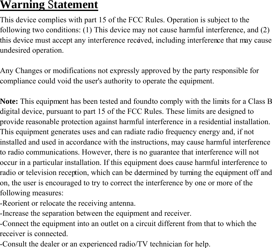 Warning Statement This device complies with part 15 of the FCC Rules. Operation is subject to the following two conditions: (1) This device may not cause harmful interference, and (2) this device must accept any interference received, including interference that may cause undesired operation.  Any Changes or modifications not expressly approved by the party responsible for compliance could void the user's authority to operate the equipment.  Note: This equipment has been tested and found to comply with the limits for a Class B digital device, pursuant to part 15 of the FCC Rules. These limits are designed to provide reasonable protection against harmful interference in a residential installation. This equipment generates uses and can radiate radio frequency energy and, if not installed and used in accordance with the instructions, may cause harmful interference to radio communications. However, there is no guarantee that interference will not occur in a particular installation. If this equipment does cause harmful interference to radio or television reception, which can be determined by turning the equipment off and on, the user is encouraged to try to correct the interference by one or more of the following measures: -Reorient or relocate the receiving antenna. -Increase the separation between the equipment and receiver. -Connect the equipment into an outlet on a circuit different from that to which the receiver is connected. -Consult the dealer or an experienced radio/TV technician for help.  