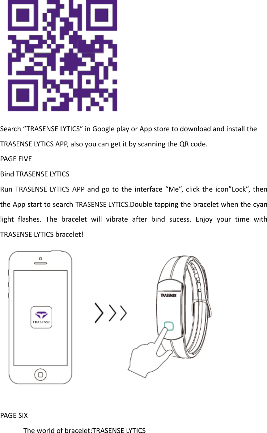 Search“TRASENSELYTICS”inGoogleplayorAppstoretodownloadandinstalltheTRASENSELYTICSAPP,alsoyoucangetitbyscanningtheQRcode.PAGEFIVEBindTRASENSELYTICSRunTRASENSELYTICSAPPandgototheinterface“Me”,clicktheicon”Lock”,thentheAppstarttosearchTRASENSE LYTICS.Doubletappingthebraceletwhenthecyanlightflashes.Thebraceletwillvibrateafterbindsucess.EnjoyyourtimewithTRASENSELYTICSbracelet!PAGESIXTheworldofbracelet:TRASENSELYTICS