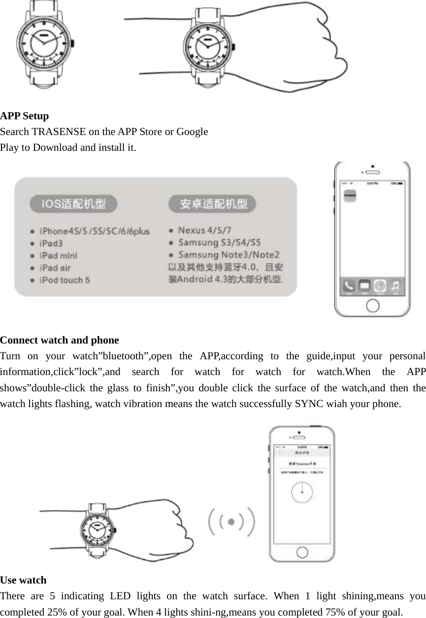  APP Setup Search TRASENSE on the APP Store or Google Play to Download and install it.  Connect watch and phone Turn on your watch”bluetooth”,open the APP,according to the guide,input your personal information,click”lock”,and search for watch for watch for watch.When the APP shows”double-click the glass to finish”,you double click the surface of the watch,and then the watch lights flashing, watch vibration means the watch successfully SYNC wiah your phone.  Use watch There are 5 indicating LED lights on the watch surface. When 1 light shining,means you completed 25% of your goal. When 4 lights shini-ng,means you completed 75% of your goal. 