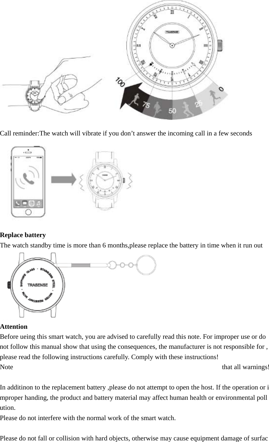  Call reminder:The watch will vibrate if you don’t answer the incoming call in a few seconds  Replace battery The watch standby time is more than 6 months,please replace the battery in time when it run out    Attention Before ueing this smart watch, you are advised to carefully read this note. For improper use or do not follow this manual show that using the consequences, the manufacturer is not responsible for ,please read the following instructions carefully. Comply with these instructions! Note  that all warnings!  In additinon to the replacement battery ,please do not attempt to open the host. If the operation or improper handing, the product and battery material may affect human health or environmental pollution. Please do not interfere with the normal work of the smart watch.  Please do not fall or collision with hard objects, otherwise may cause equipment damage of surfac