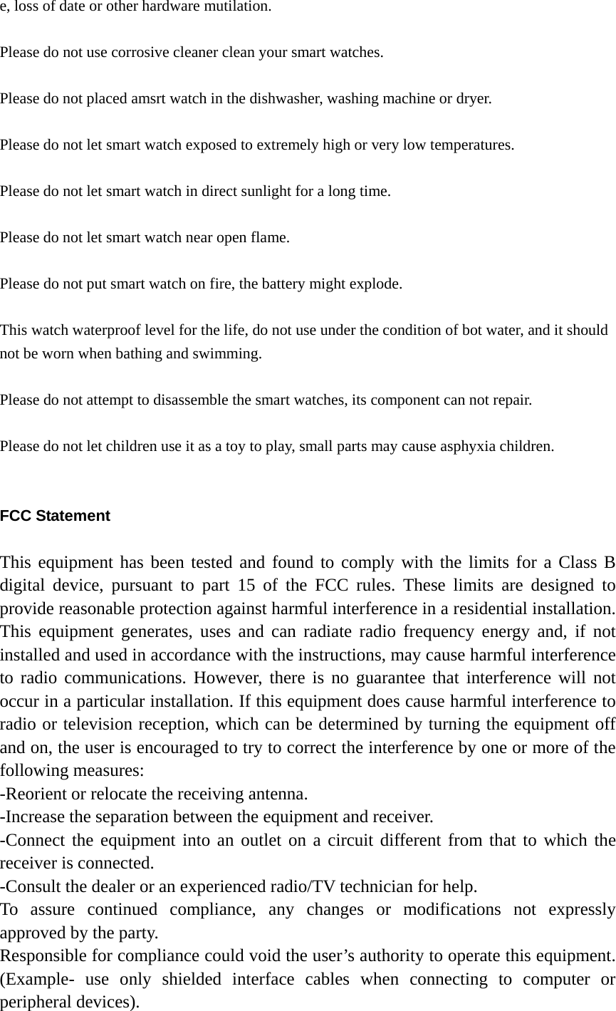 e, loss of date or other hardware mutilation.  Please do not use corrosive cleaner clean your smart watches.  Please do not placed amsrt watch in the dishwasher, washing machine or dryer.  Please do not let smart watch exposed to extremely high or very low temperatures.  Please do not let smart watch in direct sunlight for a long time.  Please do not let smart watch near open flame.  Please do not put smart watch on fire, the battery might explode.  This watch waterproof level for the life, do not use under the condition of bot water, and it should not be worn when bathing and swimming.  Please do not attempt to disassemble the smart watches, its component can not repair.  Please do not let children use it as a toy to play, small parts may cause asphyxia children.   FCC Statement  This equipment has been tested and found to comply with the limits for a Class B digital device, pursuant to part 15 of the FCC rules. These limits are designed to provide reasonable protection against harmful interference in a residential installation. This equipment generates, uses and can radiate radio frequency energy and, if not installed and used in accordance with the instructions, may cause harmful interference to radio communications. However, there is no guarantee that interference will not occur in a particular installation. If this equipment does cause harmful interference to radio or television reception, which can be determined by turning the equipment off and on, the user is encouraged to try to correct the interference by one or more of the following measures: -Reorient or relocate the receiving antenna. -Increase the separation between the equipment and receiver. -Connect the equipment into an outlet on a circuit different from that to which the receiver is connected. -Consult the dealer or an experienced radio/TV technician for help. To assure continued compliance, any changes or modifications not expressly approved by the party. Responsible for compliance could void the user’s authority to operate this equipment. (Example- use only shielded interface cables when connecting to computer or peripheral devices). 