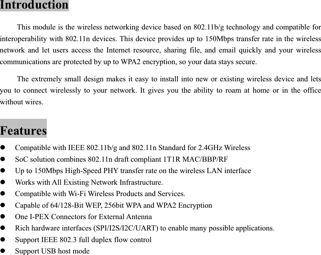           Introduction This module is the wireless networking device based on 802.11b/g technology and compatible for interoperability with 802.11n devices. This device provides up to 150Mbps transfer rate in the wireless network and let users access the Internet resource, sharing file, and email quickly and your wireless communications are protected by up to WPA2 encryption, so your data stays secure. The extremely small design makes it easy to install into new or existing wireless device and lets you to connect wirelessly to your network. It gives you the ability to roam at home or in the office without wires. Features zCompatible with IEEE 802.11b/g and 802.11n Standard for 2.4GHz Wireless zSoC solution combines 802.11n draft compliant 1T1R MAC/BBP/RF zUp to 150Mbps High-Speed PHY transfer rate on the wireless LAN interface zWorks with All Existing Network Infrastructure. zCompatible with Wi-Fi Wireless Products and Services. zCapable of 64/128-Bit WEP, 256bit WPA and WPA2 Encryption zOne I-PEX Connectors for External Antenna zRich hardware interfaces (SPI/I2S/I2C/UART) to enable many possible applications. zSupport IEEE 802.3 full duplex flow control zSupport USB host mode 