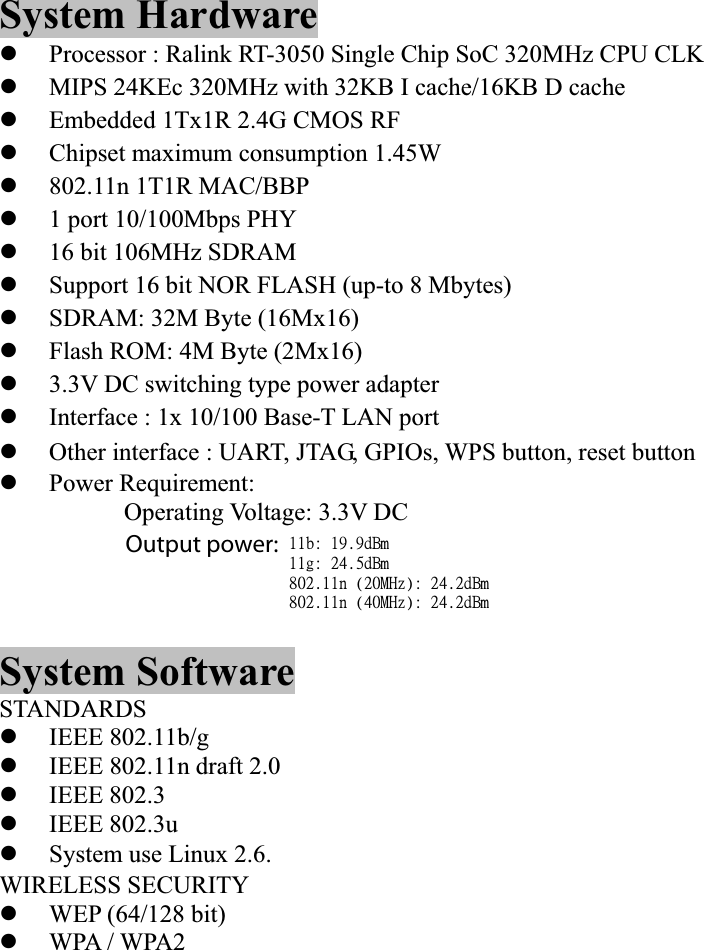 System Hardware zProcessor : Ralink RT-3050 Single Chip SoC 320MHz CPU CLK zMIPS 24KEc 320MHz with 32KB I cache/16KB D cache zEmbedded 1Tx1R 2.4G CMOS RF zChipset maximum consumption 1.45W z802.11n 1T1R MAC/BBP z1 port 10/100Mbps PHY z16 bit 106MHz SDRAM zSupport 16 bit NOR FLASH (up-to 8 Mbytes) zSDRAM: 32M Byte (16Mx16) zFlash ROM: 4M Byte (2Mx16) z3.3V DC switching type power adapter zInterface : 1x 10/100 Base-T LAN port zOther interface : UART, JTAG, GPIOs, WPS button, reset button zPower Requirement: Operating Voltage: 3.3V DC System Software STANDARDS zIEEE 802.11b/g zIEEE 802.11n draft 2.0 zIEEE 802.3 zIEEE 802.3u zSystem use Linux 2.6. WIRELESS SECURITY zWEP (64/128 bit)             4zWPA / WPA2 zQOS- WMM, WMM Power Save 22c;!2:/:eCn!22h;!35/6eCn!913/22o!)31NI{*;!35/3eCn!913/22o!)51NI{*;!35/3eCn!Output power: 