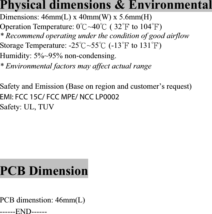 Physical dimensions &amp; Environmental Dimensions: 46mm(L) x 40mm(W) x 5.6mm(H) Operation Temperature: 0к~40к ( 32л to 104л)PIN Description TBDPCB Dimension PCBA dimension : TBD   mm(W) x  mm(H) PCB dimenstion: 46mm(L) ------END------            5* Recommend operating under the condition of good airflowStorage Temperature: -25к~55к (-13л to 131л)Humidity: 5%~95% non-condensing. * Environmental factors may affect actual range Safety and Emission (Base on region and customer’s request) EMI: FCC class B, CE lass B Safety: UL, TUV EMI: FCC 15C/ FCC MPE/ NCC LP0002 