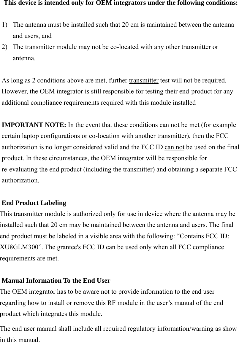 This device is intended only for OEM integrators under the following conditions:  1) The antenna must be installed such that 20 cm is maintained between the antenna and users, and   2) The transmitter module may not be co-located with any other transmitter or antenna.    As long as 2 conditions above are met, further transmitter test will not be required. However, the OEM integrator is still responsible for testing their end-product for any additional compliance requirements required with this module installed  IMPORTANT NOTE: In the event that these conditions can not be met (for example certain laptop configurations or co-location with another transmitter), then the FCC authorization is no longer considered valid and the FCC ID can not be used on the final product. In these circumstances, the OEM integrator will be responsible for re-evaluating the end product (including the transmitter) and obtaining a separate FCC authorization.  End Product Labeling This transmitter module is authorized only for use in device where the antenna may be installed such that 20 cm may be maintained between the antenna and users. The final end product must be labeled in a visible area with the following: “Contains FCC ID: XU8GLM300”. The grantee&apos;s FCC ID can be used only when all FCC compliance requirements are met.  Manual Information To the End User The OEM integrator has to be aware not to provide information to the end user regarding how to install or remove this RF module in the user’s manual of the end product which integrates this module. The end user manual shall include all required regulatory information/warning as show in this manual.        