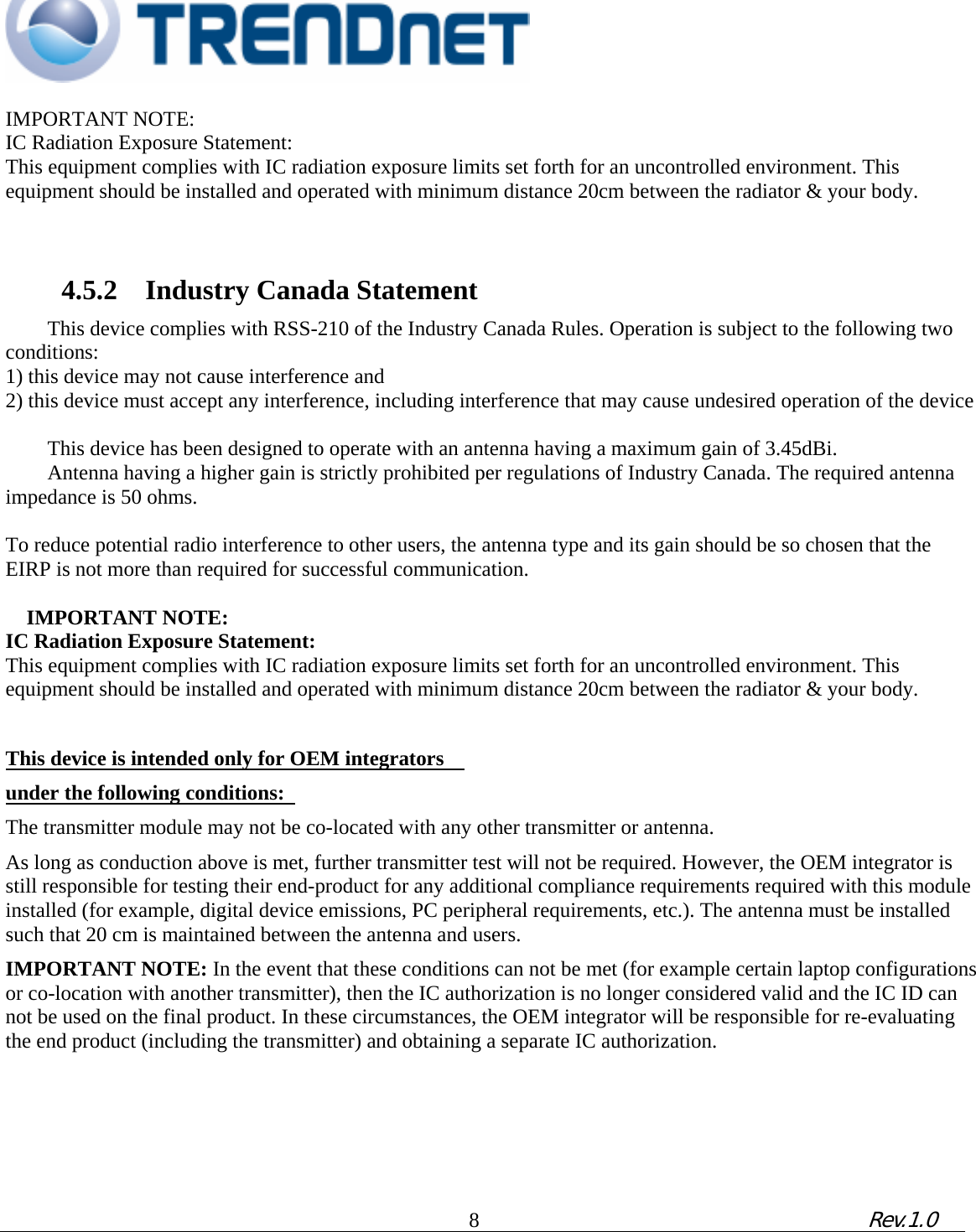                                                                                                                                          IMPORTANT NOTE:   IC Radiation Exposure Statement:   This equipment complies with IC radiation exposure limits set forth for an uncontrolled environment. This equipment should be installed and operated with minimum distance 20cm between the radiator &amp; your body.         4.5.2    Industry Canada Statement   This device complies with RSS-210 of the Industry Canada Rules. Operation is subject to the following two conditions:  1) this device may not cause interference and   2) this device must accept any interference, including interference that may cause undesired operation of the device    This device has been designed to operate with an antenna having a maximum gain of 3.45dBi.   Antenna having a higher gain is strictly prohibited per regulations of Industry Canada. The required antenna   impedance is 50 ohms.     To reduce potential radio interference to other users, the antenna type and its gain should be so chosen that the EIRP is not more than required for successful communication.       IMPORTANT NOTE:   IC Radiation Exposure Statement:   This equipment complies with IC radiation exposure limits set forth for an uncontrolled environment. This equipment should be installed and operated with minimum distance 20cm between the radiator &amp; your body.     This device is intended only for OEM integrators     under the following conditions:   The transmitter module may not be co-located with any other transmitter or antenna.   As long as conduction above is met, further transmitter test will not be required. However, the OEM integrator is still responsible for testing their end-product for any additional compliance requirements required with this module installed (for example, digital device emissions, PC peripheral requirements, etc.). The antenna must be installed such that 20 cm is maintained between the antenna and users.   IMPORTANT NOTE: In the event that these conditions can not be met (for example certain laptop configurations or co-location with another transmitter), then the IC authorization is no longer considered valid and the IC ID can not be used on the final product. In these circumstances, the OEM integrator will be responsible for re-evaluating the end product (including the transmitter) and obtaining a separate IC authorization.               8             Rev.1.0   