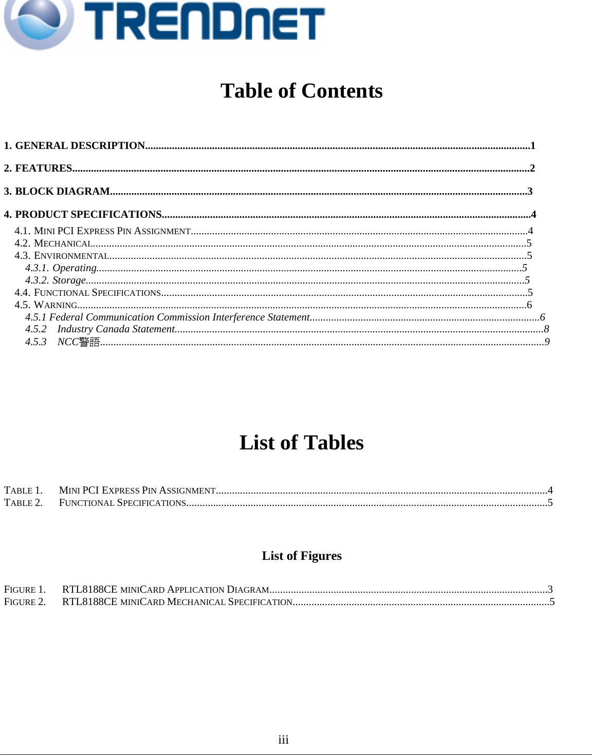                                                                                                                                           Table of Contents    1. GENERAL DESCRIPTION................................................................................................................................................1  2. FEATURES...........................................................................................................................................................................2  3. BLOCK DIAGRAM............................................................................................................................................................3  4. PRODUCT SPECIFICATIONS..........................................................................................................................................4  4.1. MINI PCI EXPRESS PIN ASSIGNMENT..............................................................................................................................4  4.2. MECHANICAL..................................................................................................................................................................5  4.3. ENVIRONMENTAL............................................................................................................................................................5  4.3.1. Operating...............................................................................................................................................................5  4.3.2. Storage....................................................................................................................................................................5  4.4. FUNCTIONAL SPECIFICATIONS.........................................................................................................................................5  4.5. WARNING........................................................................................................................................................................6  4.5.1 Federal Communication Commission Interference Statement......................................................................................6  4.5.2  Industry Canada Statement..........................................................................................................................................8  4.5.3  NCC警語......................................................................................................................................................................9        List of Tables    TABLE 1.   MINI PCI EXPRESS PIN ASSIGNMENT............................................................................................................................4  TABLE 2.   FUNCTIONAL SPECIFICATIONS.......................................................................................................................................5    List of Figures    FIGURE 1.   RTL8188CE MINICARD APPLICATION DIAGRAM........................................................................................................3  FIGURE 2.   RTL8188CE MINICARD MECHANICAL SPECIFICATION................................................................................................5               iii     