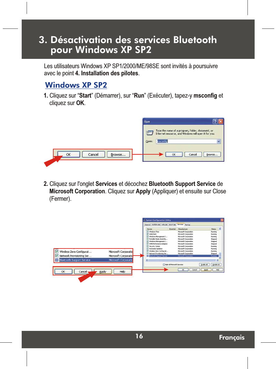 16 FrançaisWindows XP SP2 1. Cliquez sur “Start” (Démarrer), sur “Run” (Exécuter), tapez-y msconfig et cliquez sur OK.  Les utilisateurs Windows XP SP1/2000/ME/98SE sont invités à poursuivre avec le point 4. Installation des pilotes.2. Cliquez sur l&apos;onglet Services et décochez Bluetooth Support Service de Microsoft Corporation. Cliquez sur Apply (Appliquer) et ensuite sur Close (Fermer).  3. Désactivation des services Bluetooth     pour Windows XP SP2 