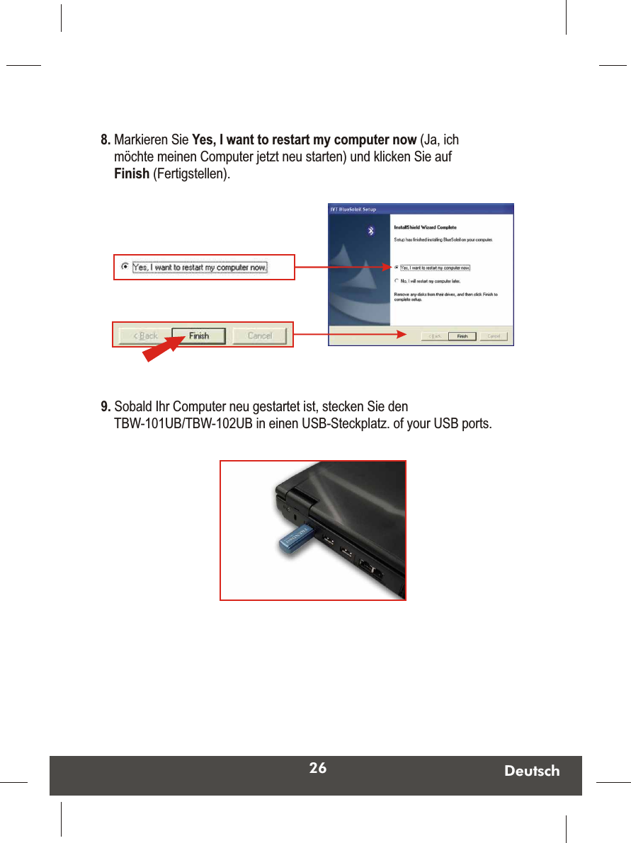 26 Deutsch9. Sobald Ihr Computer neu gestartet ist, stecken Sie den TBW-101UB/TBW-102UB in einen USB-Steckplatz. of your USB ports.  8. Markieren Sie Yes, I want to restart my computer now (Ja, ich möchte meinen Computer jetzt neu starten) und klicken Sie auf Finish (Fertigstellen). 