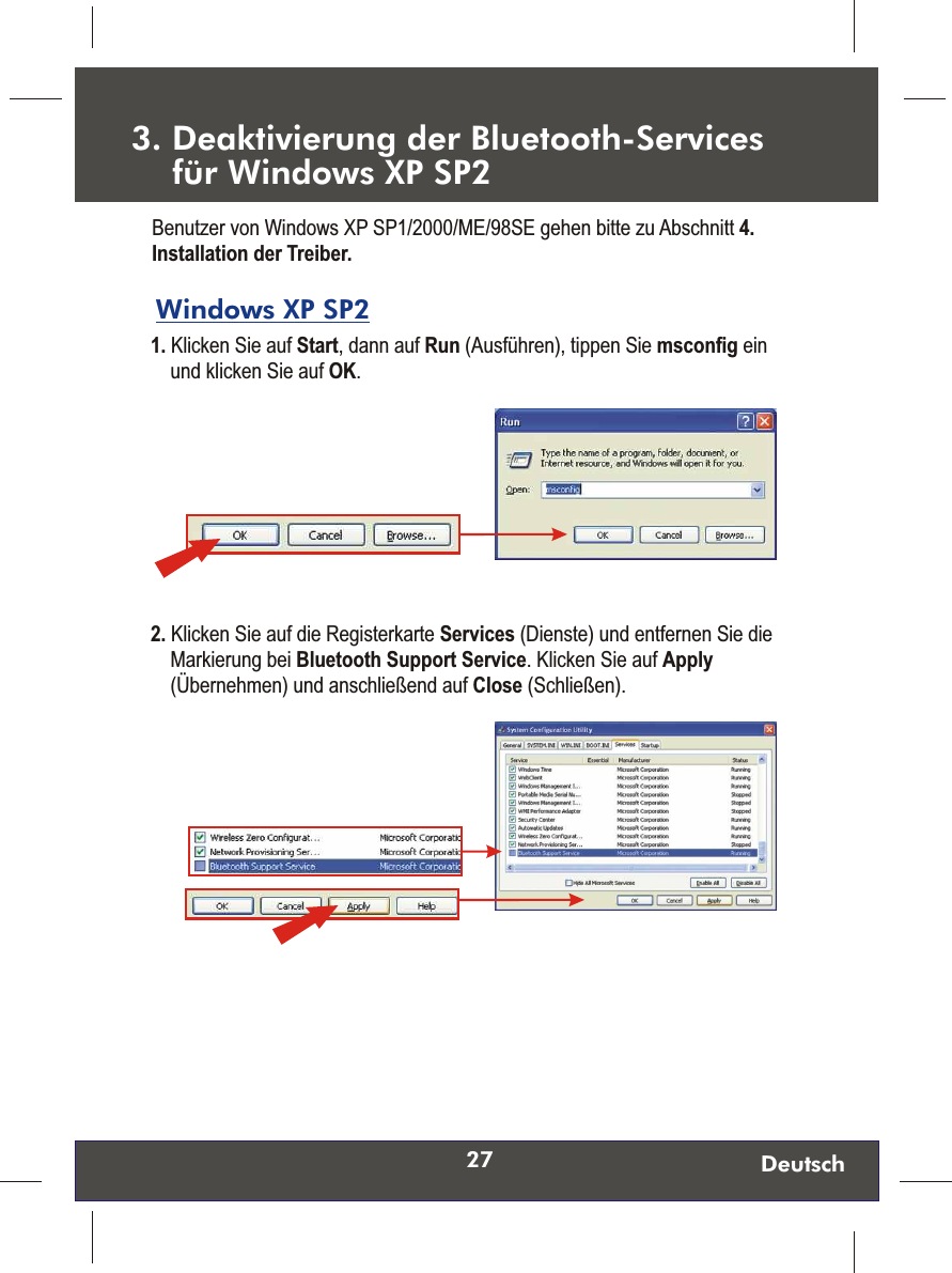 27 Deutsch3. Deaktivierung der Bluetooth-Services     für Windows XP SP2 Windows XP SP2 1. Klicken Sie auf Start, dann auf Run (Ausführen), tippen Sie msconfig ein und klicken Sie auf OK.  Benutzer von Windows XP SP1/2000/ME/98SE gehen bitte zu Abschnitt 4. Installation der Treiber.2. Klicken Sie auf die Registerkarte Services (Dienste) und entfernen Sie die Markierung bei Bluetooth Support Service. Klicken Sie auf Apply (Übernehmen) und anschließend auf Close (Schließen). 